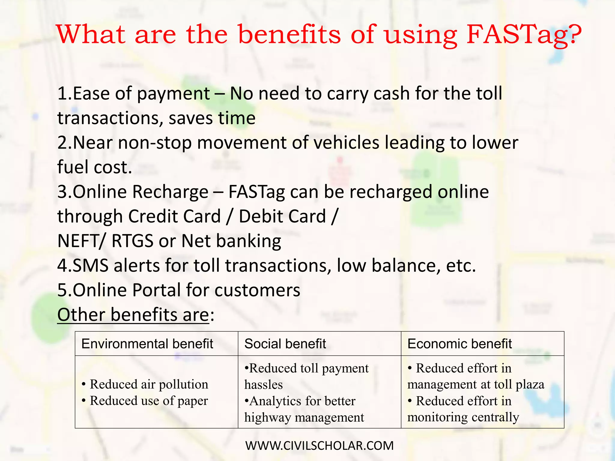 What are the benefits of using FASTag?
Environmental benefit Social benefit Economic benefit
• Reduced air pollution
• Reduced use of paper
•Reduced toll payment
hassles
•Analytics for better
highway management
• Reduced effort in
management at toll plaza
• Reduced effort in
monitoring centrally
1.Ease of payment – No need to carry cash for the toll
transactions, saves time
2.Near non-stop movement of vehicles leading to lower
fuel cost.
3.Online Recharge – FASTag can be recharged online
through Credit Card / Debit Card /
NEFT/ RTGS or Net banking
4.SMS alerts for toll transactions, low balance, etc.
5.Online Portal for customers
Other benefits are:
WWW.CIVILSCHOLAR.COM
 