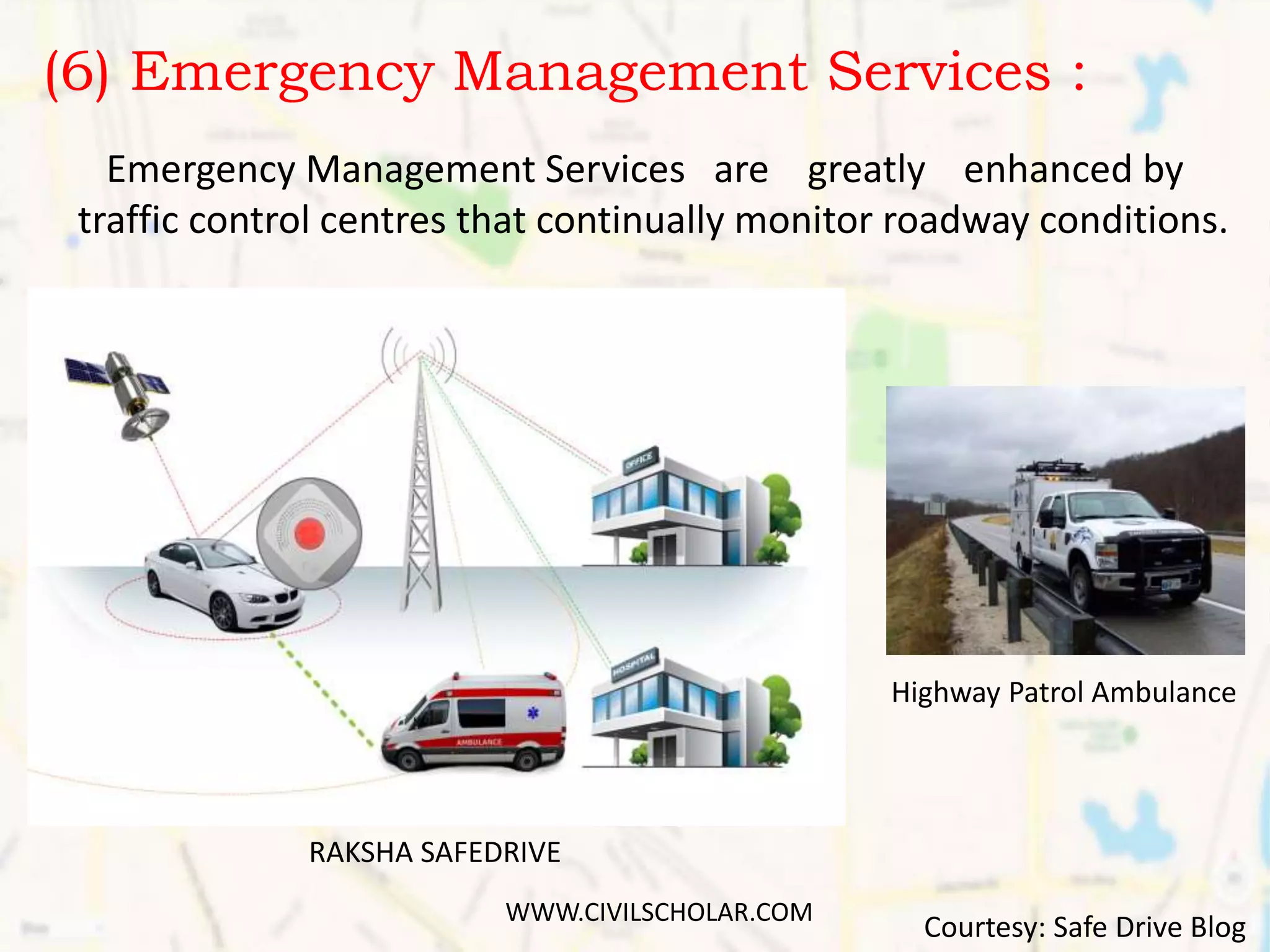 (6) Emergency Management Services :
Emergency Management Services are greatly enhanced by
traffic control centres that continually monitor roadway conditions.
RAKSHA SAFEDRIVE
Highway Patrol Ambulance
Courtesy: Safe Drive Blog
WWW.CIVILSCHOLAR.COM
 