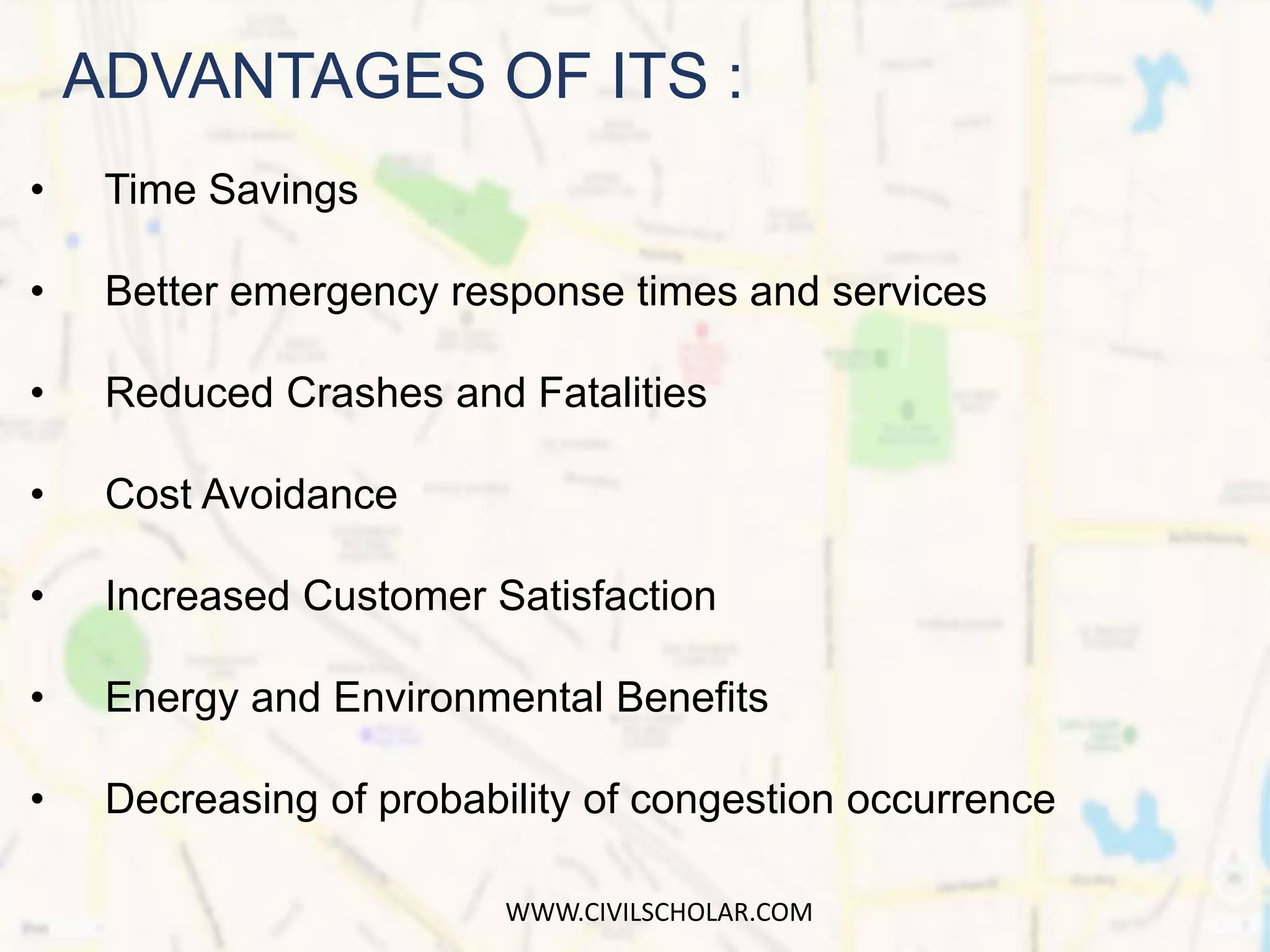 • Time Savings
• Better emergency response times and services
• Reduced Crashes and Fatalities
• Cost Avoidance
• Increased Customer Satisfaction
• Energy and Environmental Benefits
• Decreasing of probability of congestion occurrence
ADVANTAGES OF ITS :
WWW.CIVILSCHOLAR.COM
 