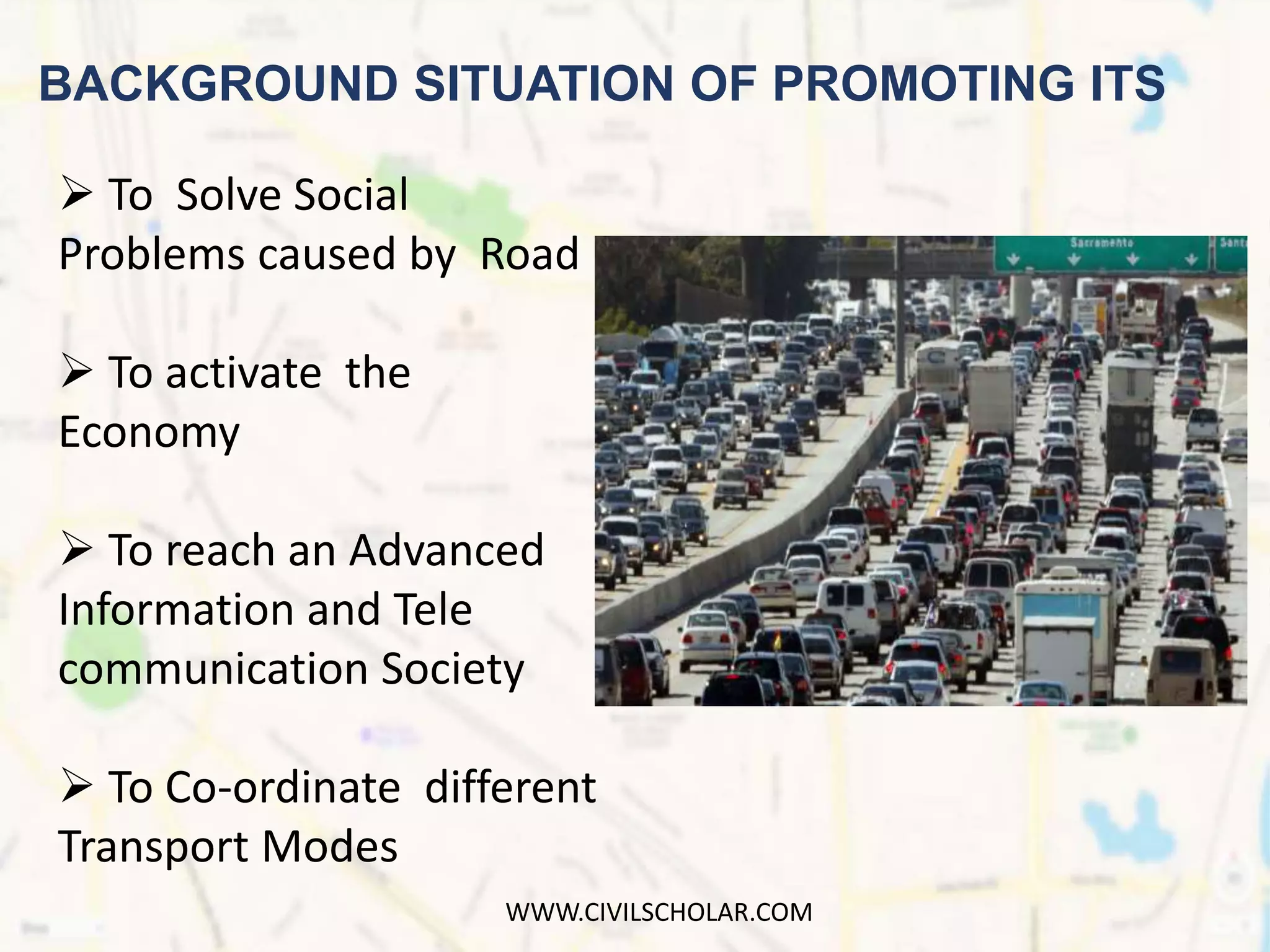 BACKGROUND SITUATION OF PROMOTING ITS
 To Solve Social
Problems caused by Road
 To activate the
Economy
 To reach an Advanced
Information and Tele
communication Society
 To Co-ordinate different
Transport Modes
WWW.CIVILSCHOLAR.COM
 
