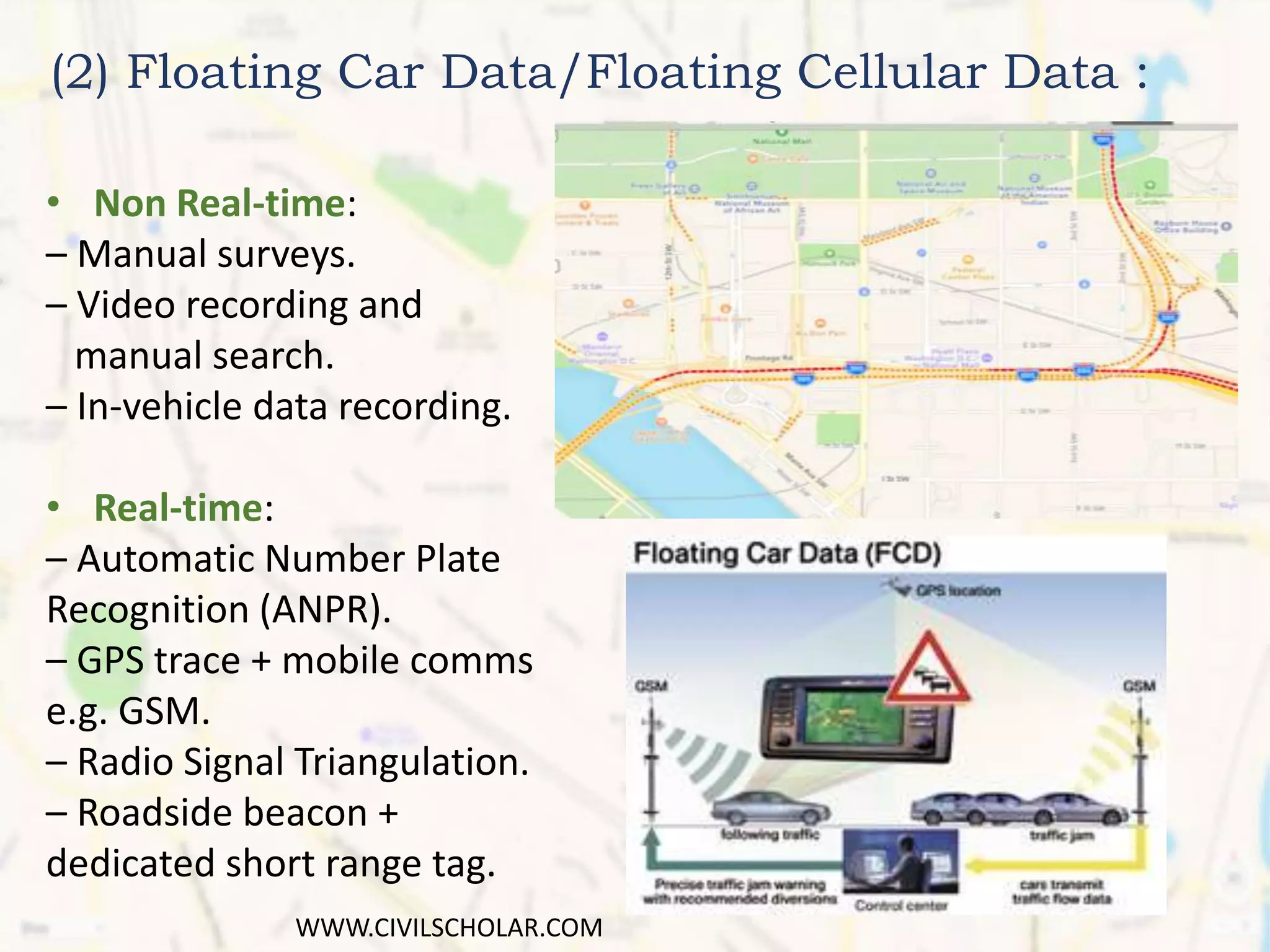 (2) Floating Car Data/Floating Cellular Data :
• Non Real-time:
– Manual surveys.
– Video recording and
manual search.
– In-vehicle data recording.
• Real-time:
– Automatic Number Plate
Recognition (ANPR).
– GPS trace + mobile comms
e.g. GSM.
– Radio Signal Triangulation.
– Roadside beacon +
dedicated short range tag.
WWW.CIVILSCHOLAR.COM
 