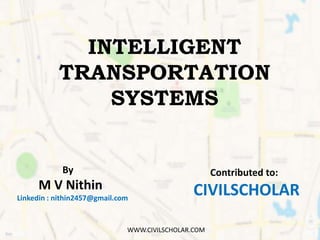 INTELLIGENT
TRANSPORTATION
SYSTEMS
By
M V Nithin
Linkedin : nithin2457@gmail.com
Contributed to:
CIVILSCHOLAR
WWW.CIVILSCH...