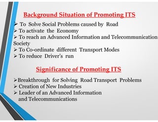 Background Situation of Promoting ITS
 To Solve Social Problems caused by Road
 To activate the Economy
 To reach an Advanced Information and Telecommunication
Society
 To Co-ordinate different Transport Modes
 To reduce Driver’s run
Significance of Promoting ITS
Breakthrough for Solving Road Transport Problems
 Creation of New Industries
 Leader of an Advanced Information
and Telecommunications
 