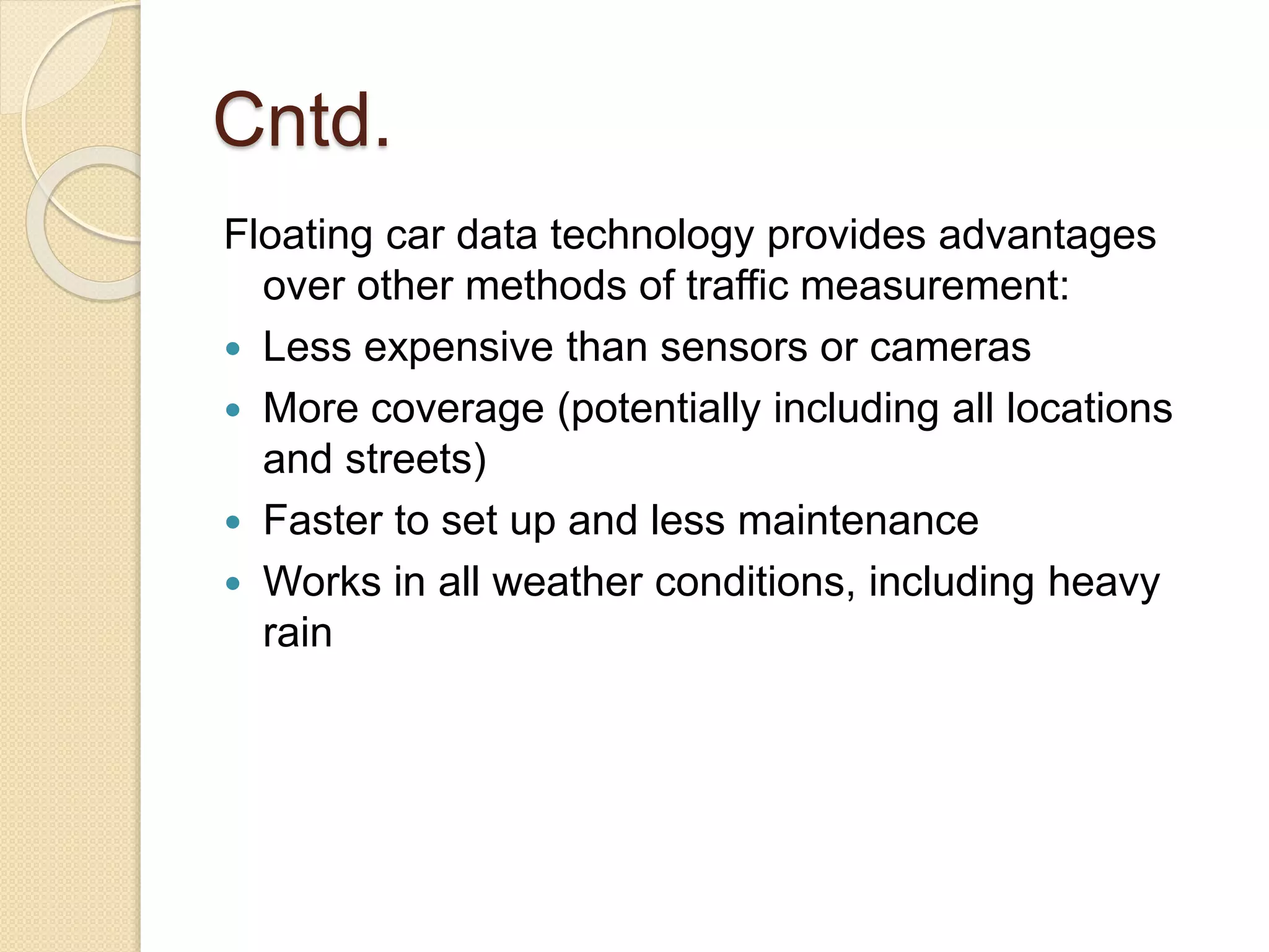 Cntd. 
Floating car data technology provides advantages 
over other methods of traffic measurement: 
 Less expensive than sensors or cameras 
 More coverage (potentially including all locations 
and streets) 
 Faster to set up and less maintenance 
 Works in all weather conditions, including heavy 
rain 
 
