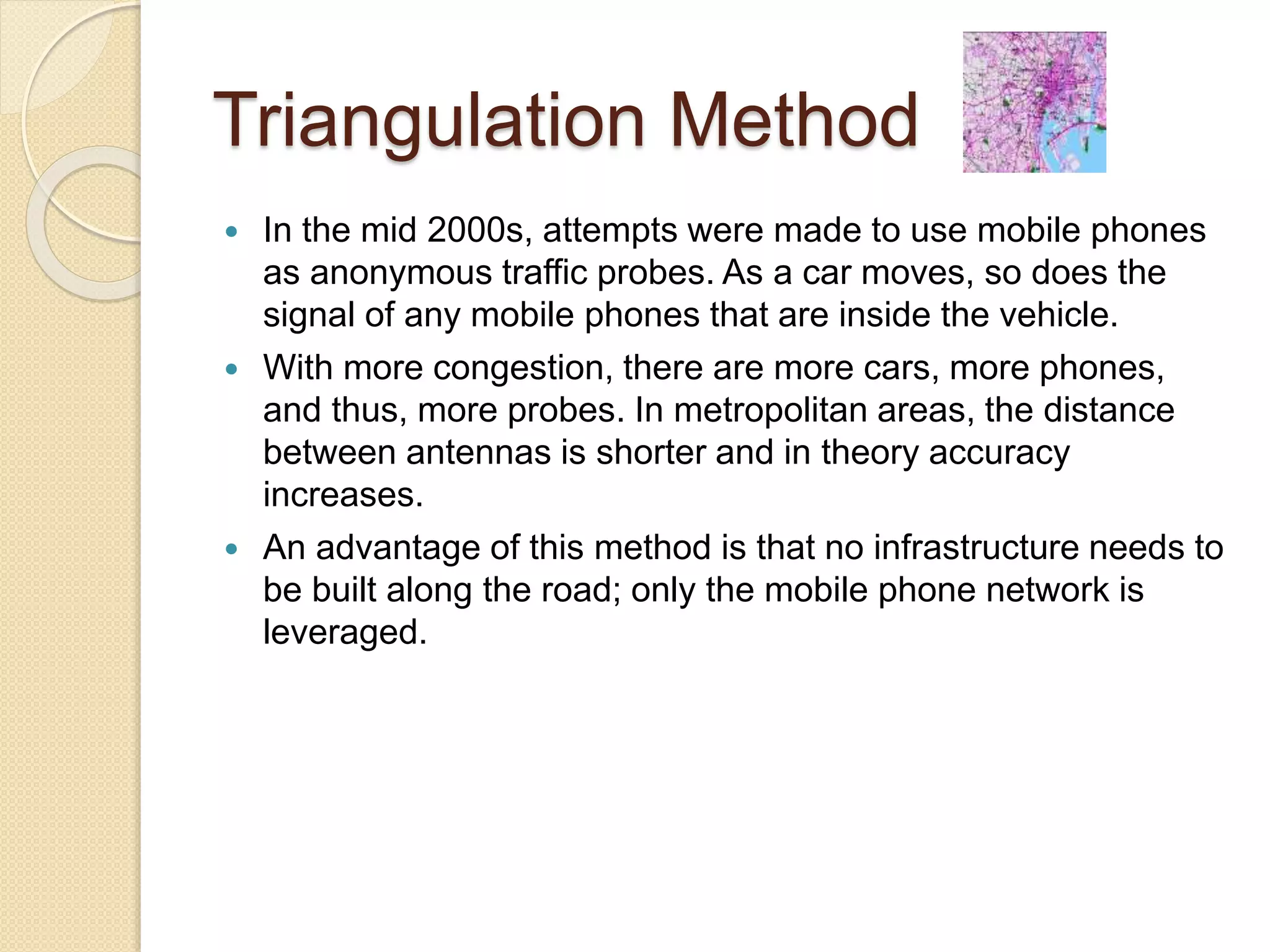 Triangulation Method 
 In the mid 2000s, attempts were made to use mobile phones 
as anonymous traffic probes. As a car moves, so does the 
signal of any mobile phones that are inside the vehicle. 
 With more congestion, there are more cars, more phones, 
and thus, more probes. In metropolitan areas, the distance 
between antennas is shorter and in theory accuracy 
increases. 
 An advantage of this method is that no infrastructure needs to 
be built along the road; only the mobile phone network is 
leveraged. 
 