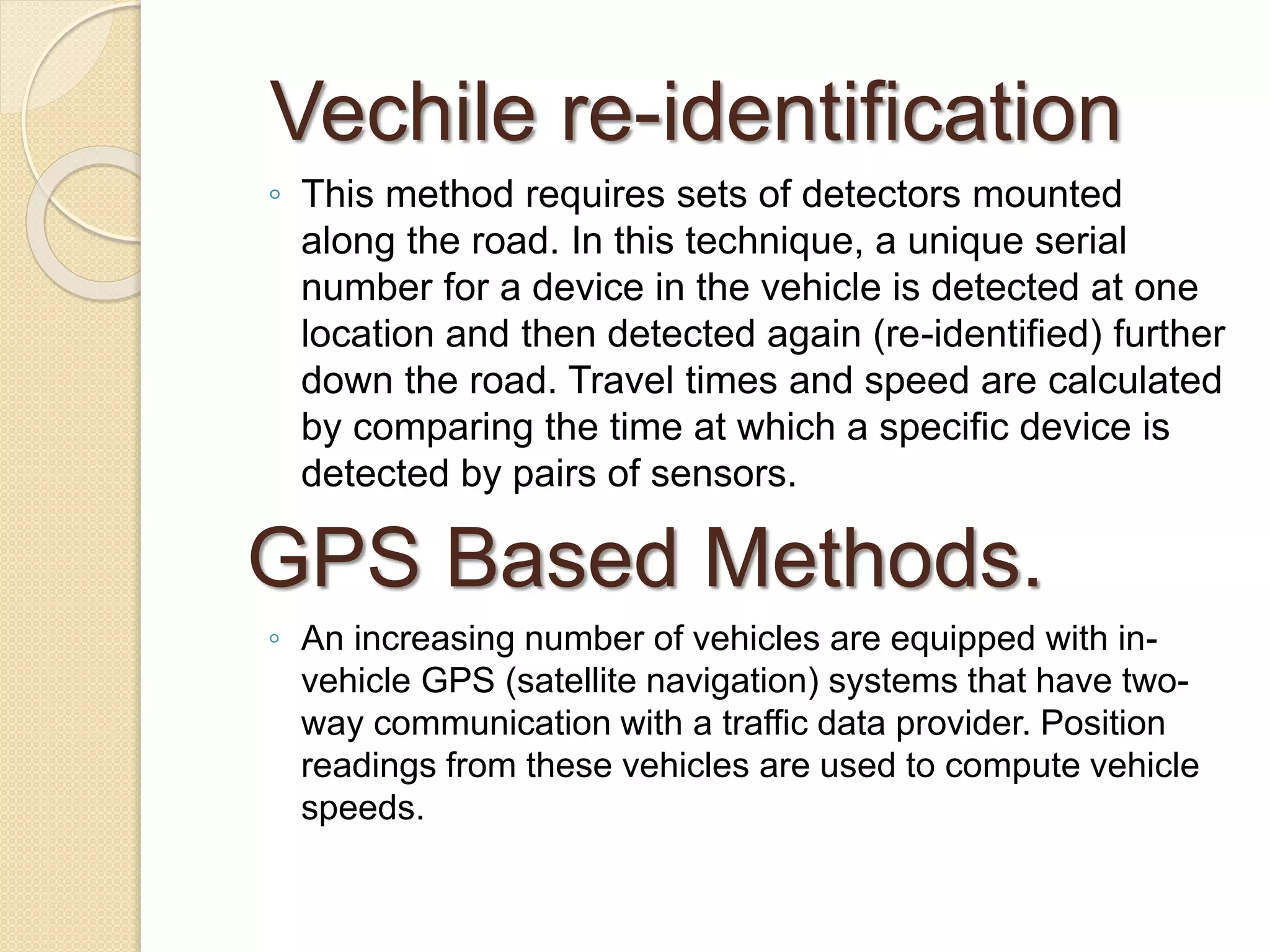 Vechile re-identification 
◦ This method requires sets of detectors mounted 
along the road. In this technique, a unique serial 
number for a device in the vehicle is detected at one 
location and then detected again (re-identified) further 
down the road. Travel times and speed are calculated 
by comparing the time at which a specific device is 
detected by pairs of sensors. 
GPS Based Methods. 
◦ An increasing number of vehicles are equipped with in-vehicle 
GPS (satellite navigation) systems that have two-way 
communication with a traffic data provider. Position 
readings from these vehicles are used to compute vehicle 
speeds. 
 