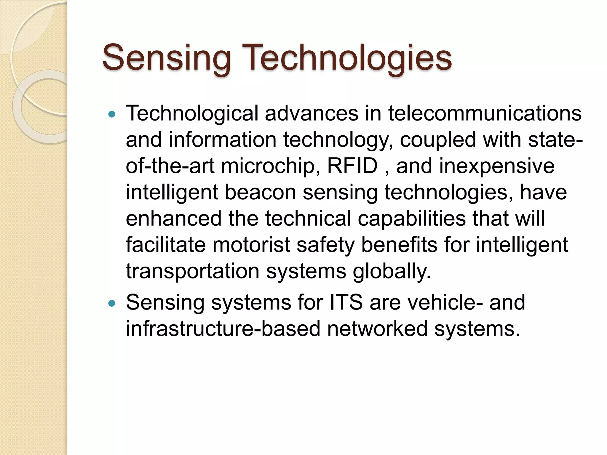 Sensing Technologies 
 Technological advances in telecommunications 
and information technology, coupled with state-of- 
the-art microchip, RFID , and inexpensive 
intelligent beacon sensing technologies, have 
enhanced the technical capabilities that will 
facilitate motorist safety benefits for intelligent 
transportation systems globally. 
 Sensing systems for ITS are vehicle- and 
infrastructure-based networked systems. 
 