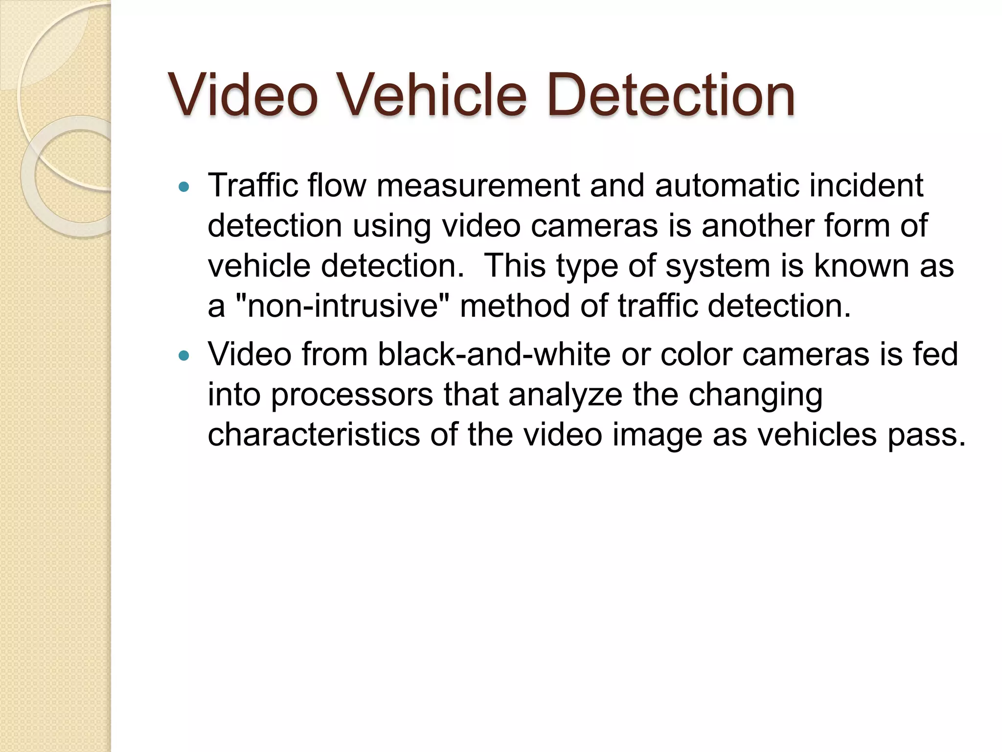Video Vehicle Detection 
 Traffic flow measurement and automatic incident 
detection using video cameras is another form of 
vehicle detection. This type of system is known as 
a "non-intrusive" method of traffic detection. 
 Video from black-and-white or color cameras is fed 
into processors that analyze the changing 
characteristics of the video image as vehicles pass. 
 
