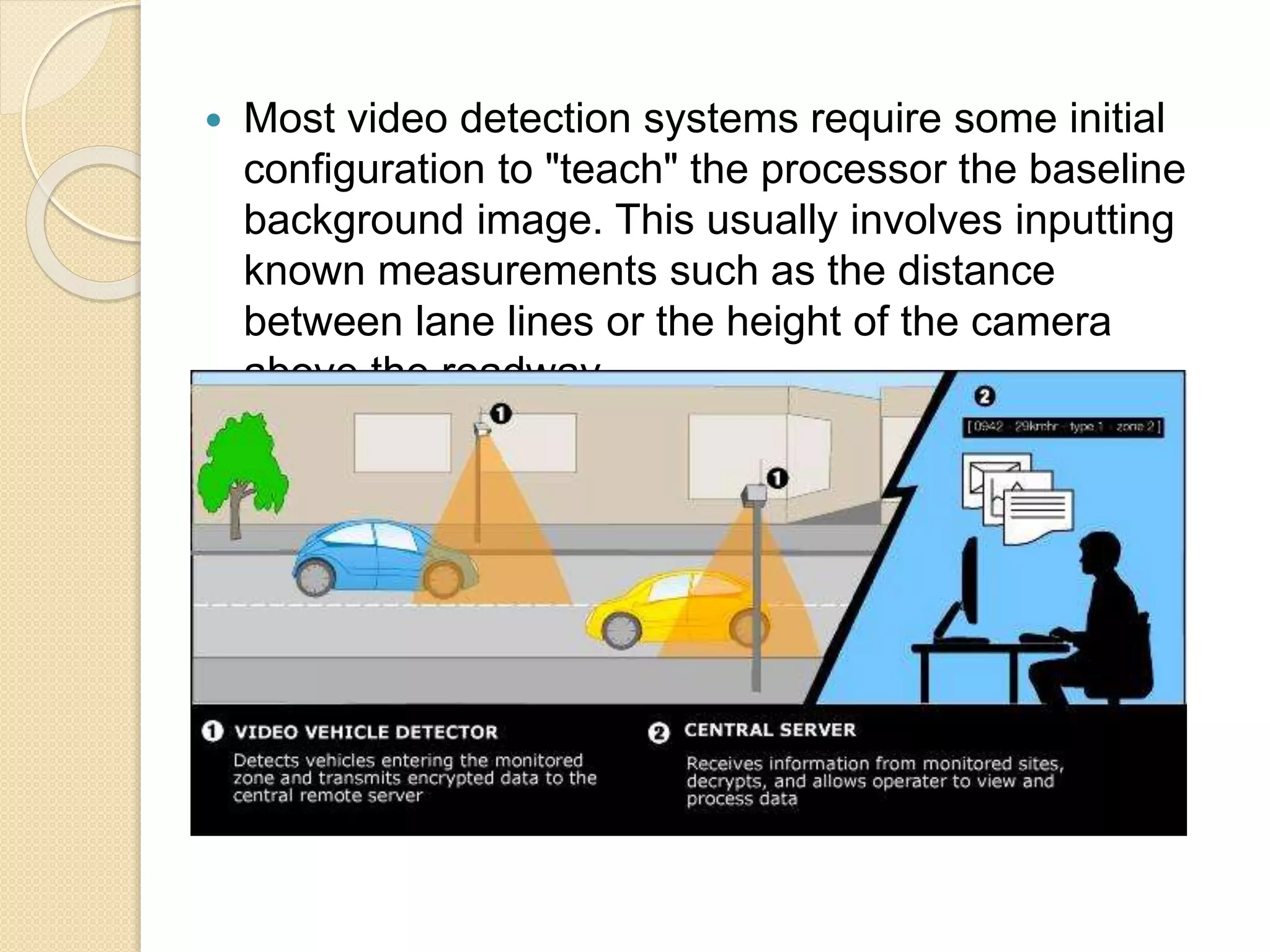  Most video detection systems require some initial 
configuration to "teach" the processor the baseline 
background image. This usually involves inputting 
known measurements such as the distance 
between lane lines or the height of the camera 
above the roadway. 
 
