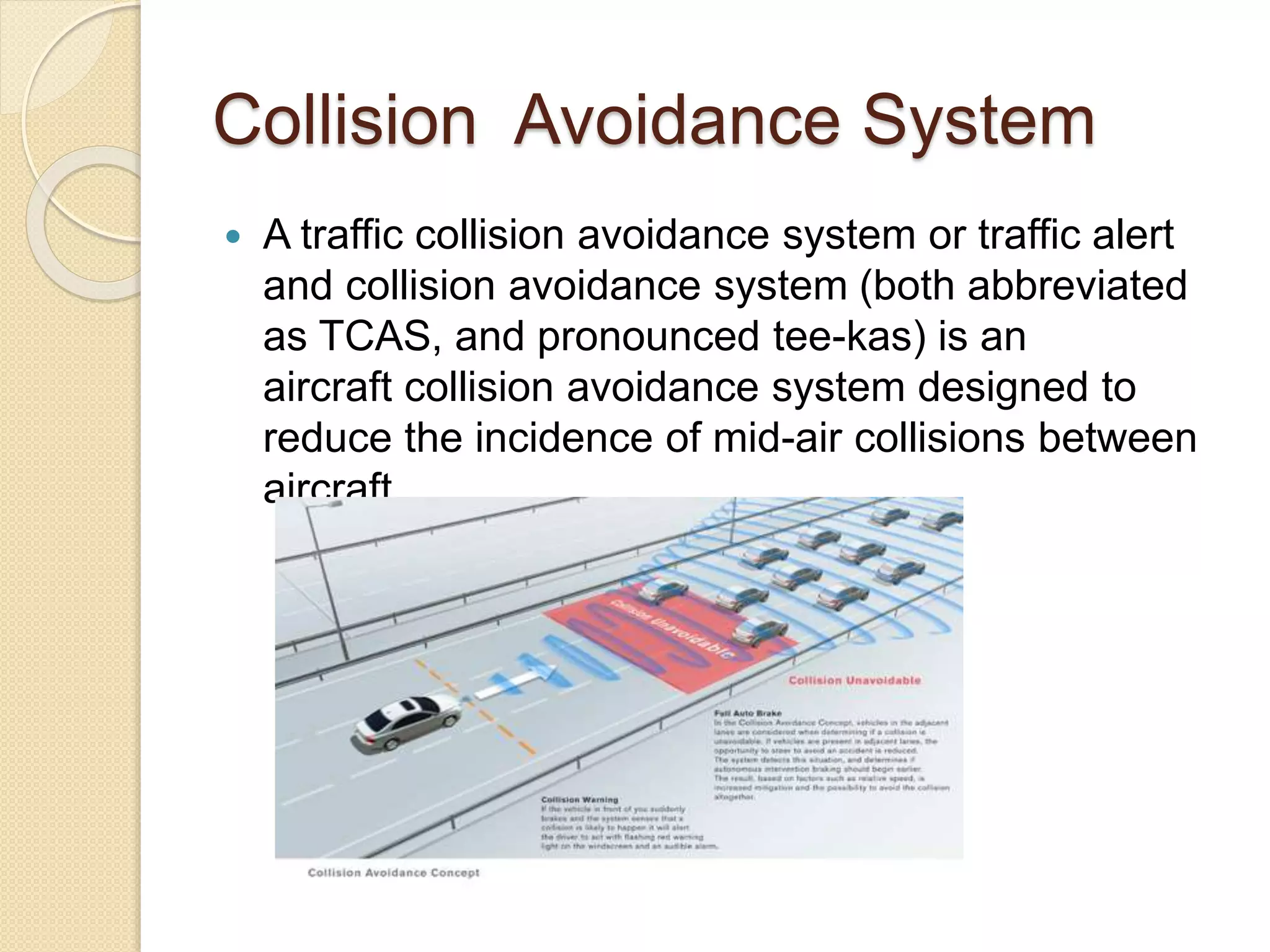 Collision Avoidance System 
 A traffic collision avoidance system or traffic alert 
and collision avoidance system (both abbreviated 
as TCAS, and pronounced tee-kas) is an 
aircraft collision avoidance system designed to 
reduce the incidence of mid-air collisions between 
aircraft. 
 
