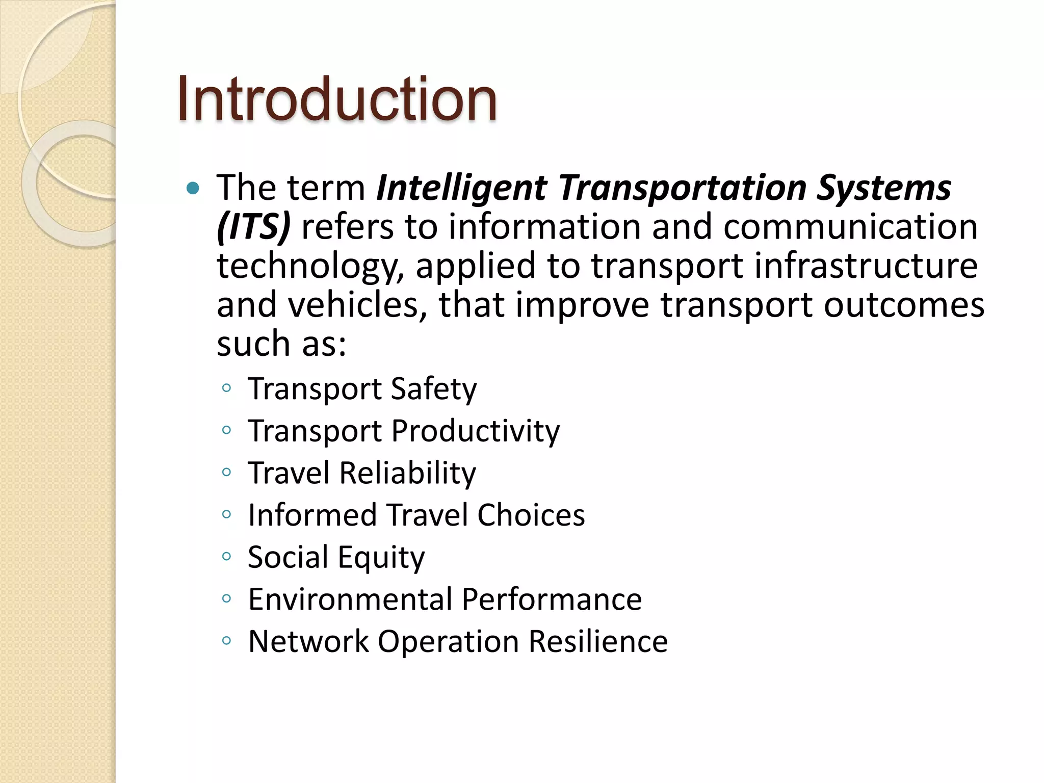 Introduction 
 The term Intelligent Transportation Systems 
(ITS) refers to information and communication 
technology, applied to transport infrastructure 
and vehicles, that improve transport outcomes 
such as: 
◦ Transport Safety 
◦ Transport Productivity 
◦ Travel Reliability 
◦ Informed Travel Choices 
◦ Social Equity 
◦ Environmental Performance 
◦ Network Operation Resilience 
 