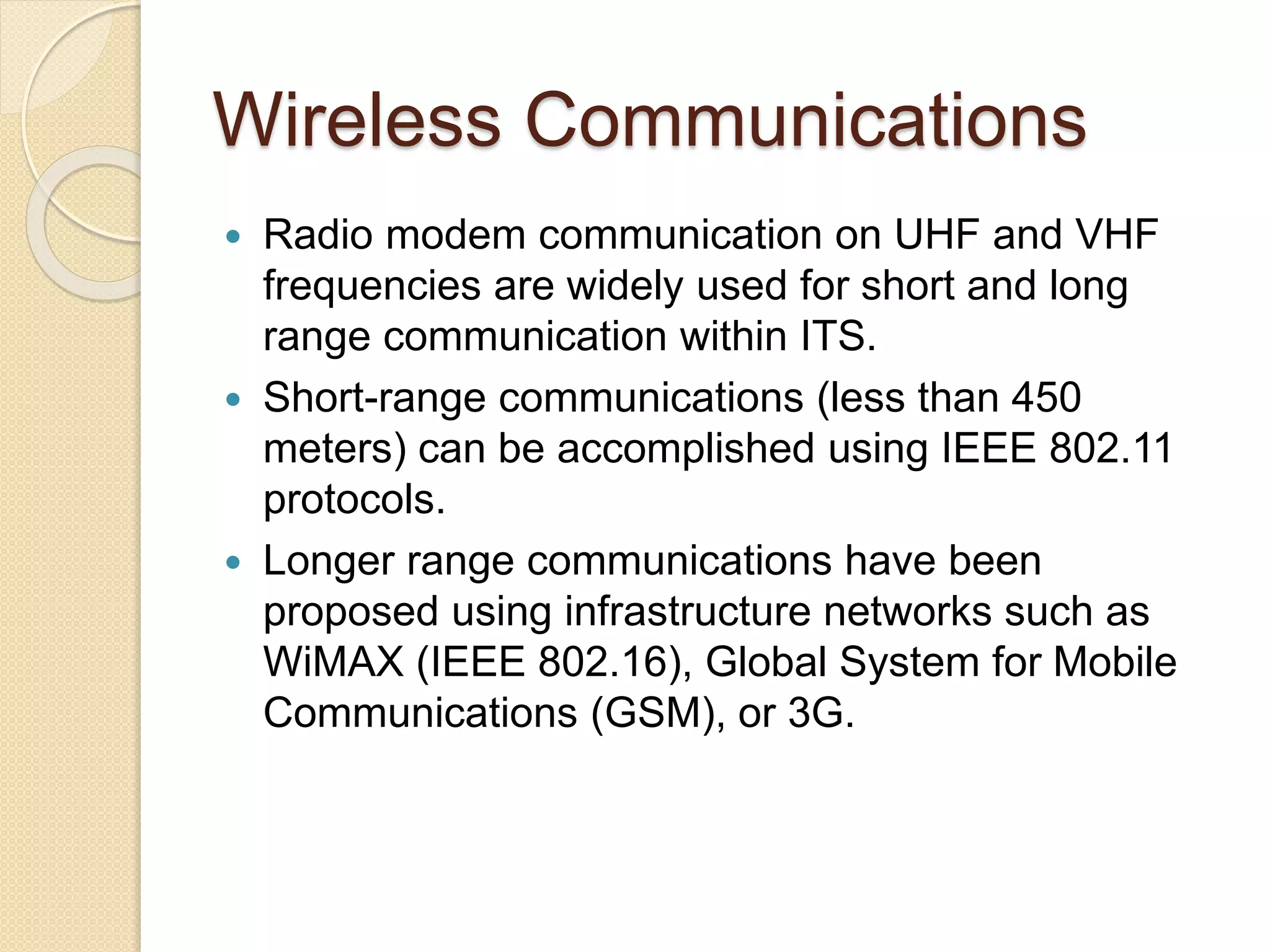 Wireless Communications 
 Radio modem communication on UHF and VHF 
frequencies are widely used for short and long 
range communication within ITS. 
 Short-range communications (less than 450 
meters) can be accomplished using IEEE 802.11 
protocols. 
 Longer range communications have been 
proposed using infrastructure networks such as 
WiMAX (IEEE 802.16), Global System for Mobile 
Communications (GSM), or 3G. 
 