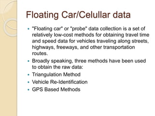 Floating Car/Celullar data 
 "Floating car" or "probe" data collection is a set of 
relatively low-cost methods for obtaining travel time 
and speed data for vehicles traveling along streets, 
highways, freeways, and other transportation 
routes. 
 Broadly speaking, three methods have been used 
to obtain the raw data: 
 Triangulation Method 
 Vehicle Re-Identification 
 GPS Based Methods 
 