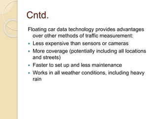 Cntd. 
Floating car data technology provides advantages 
over other methods of traffic measurement: 
 Less expensive than sensors or cameras 
 More coverage (potentially including all locations 
and streets) 
 Faster to set up and less maintenance 
 Works in all weather conditions, including heavy 
rain 
 