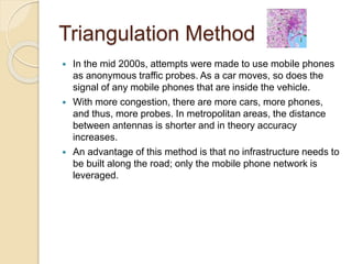 Triangulation Method 
 In the mid 2000s, attempts were made to use mobile phones 
as anonymous traffic probes. As a car moves, so does the 
signal of any mobile phones that are inside the vehicle. 
 With more congestion, there are more cars, more phones, 
and thus, more probes. In metropolitan areas, the distance 
between antennas is shorter and in theory accuracy 
increases. 
 An advantage of this method is that no infrastructure needs to 
be built along the road; only the mobile phone network is 
leveraged. 
 