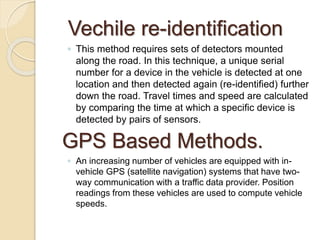 Vechile re-identification 
◦ This method requires sets of detectors mounted 
along the road. In this technique, a unique serial 
number for a device in the vehicle is detected at one 
location and then detected again (re-identified) further 
down the road. Travel times and speed are calculated 
by comparing the time at which a specific device is 
detected by pairs of sensors. 
GPS Based Methods. 
◦ An increasing number of vehicles are equipped with in-vehicle 
GPS (satellite navigation) systems that have two-way 
communication with a traffic data provider. Position 
readings from these vehicles are used to compute vehicle 
speeds. 
 