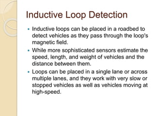 Inductive Loop Detection 
 Inductive loops can be placed in a roadbed to 
detect vehicles as they pass through the loop's 
magnetic field. 
 While more sophisticated sensors estimate the 
speed, length, and weight of vehicles and the 
distance between them. 
 Loops can be placed in a single lane or across 
multiple lanes, and they work with very slow or 
stopped vehicles as well as vehicles moving at 
high-speed. 
 