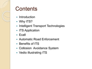 Contents 
 Introduction 
 Why ITS? 
 Intelligent Transport Technologies 
 ITS Application 
 Ecall 
 Automatic Road Enforcement 
 Benefits of ITS 
 Collosion Avoidance System 
 Vedio illustrating ITS 
 