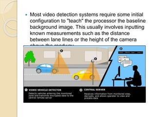  Most video detection systems require some initial 
configuration to "teach" the processor the baseline 
background image. This usually involves inputting 
known measurements such as the distance 
between lane lines or the height of the camera 
above the roadway. 
 