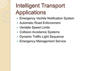 Intelligent Transport 
Applications 
 Emergency Vechile Notification System 
 Automatic Road Enforcement 
 Variable Speed Limits 
 Collision Avoidance Systems 
 Dynamic Traffic Light Sequence 
 Emergency Management Service 
 
