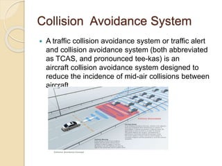 Collision Avoidance System 
 A traffic collision avoidance system or traffic alert 
and collision avoidance system (both abbreviated 
as TCAS, and pronounced tee-kas) is an 
aircraft collision avoidance system designed to 
reduce the incidence of mid-air collisions between 
aircraft. 
 
