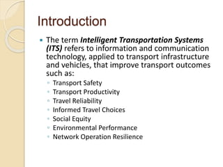 Introduction 
 The term Intelligent Transportation Systems 
(ITS) refers to information and communication 
technology, applied to transport infrastructure 
and vehicles, that improve transport outcomes 
such as: 
◦ Transport Safety 
◦ Transport Productivity 
◦ Travel Reliability 
◦ Informed Travel Choices 
◦ Social Equity 
◦ Environmental Performance 
◦ Network Operation Resilience 
 