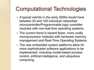 Computational Technologies 
 A typical vehicle in the early 2000s would have 
between 20 and 100 individual networked 
microcontroller/Programmable logic controller 
modules with non-real-time operating systems. 
 The current trend is toward fewer, more costly 
microprocessor modules with hardware memory 
management and Real-Time Operating Systems. 
 The new embedded system platforms allow for 
more sophisticated software applications to be 
implemented, including model-based process 
control, artificial intelligence, and ubiquitous 
computing. 
 