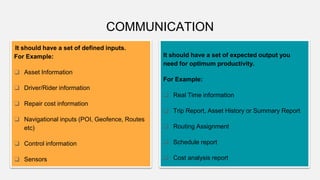 COMMUNICATION
It should have a set of defined inputs.
For Example:
❑ Asset Information
❑ Driver/Rider information
❑ Repair cost information
❑ Navigational inputs (POI, Geofence, Routes
etc)
❑ Control information
❑ Sensors
It should have a set of expected output you
need for optimum productivity.
For Example:
❑ Real Time information
❑ Trip Report, Asset History or Summary Report
❑ Routing Assignment
❑ Schedule report
❑ Cost analysis report
 