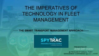 THE IMPERATIVES OF
TECHNOLOGY IN FLEET
MANAGEMENT
------ THE SMART TRANSPORT MANAGEMENT APPROACH-------
PRESENTED BY:
IJEOMA MARY CHUKWU
@ THE ELAN 5TH ANNUAL FLEET
MANAGEMENT CONFERENCE @ LCCI, LAGOS
 