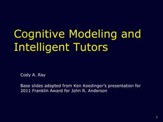Cognitive Modeling and Intelligent Tutors Cody A. Ray Base slides adopted from Ken Koedinger’s presentation for 2011 Franklin Award for John R. Anderson  