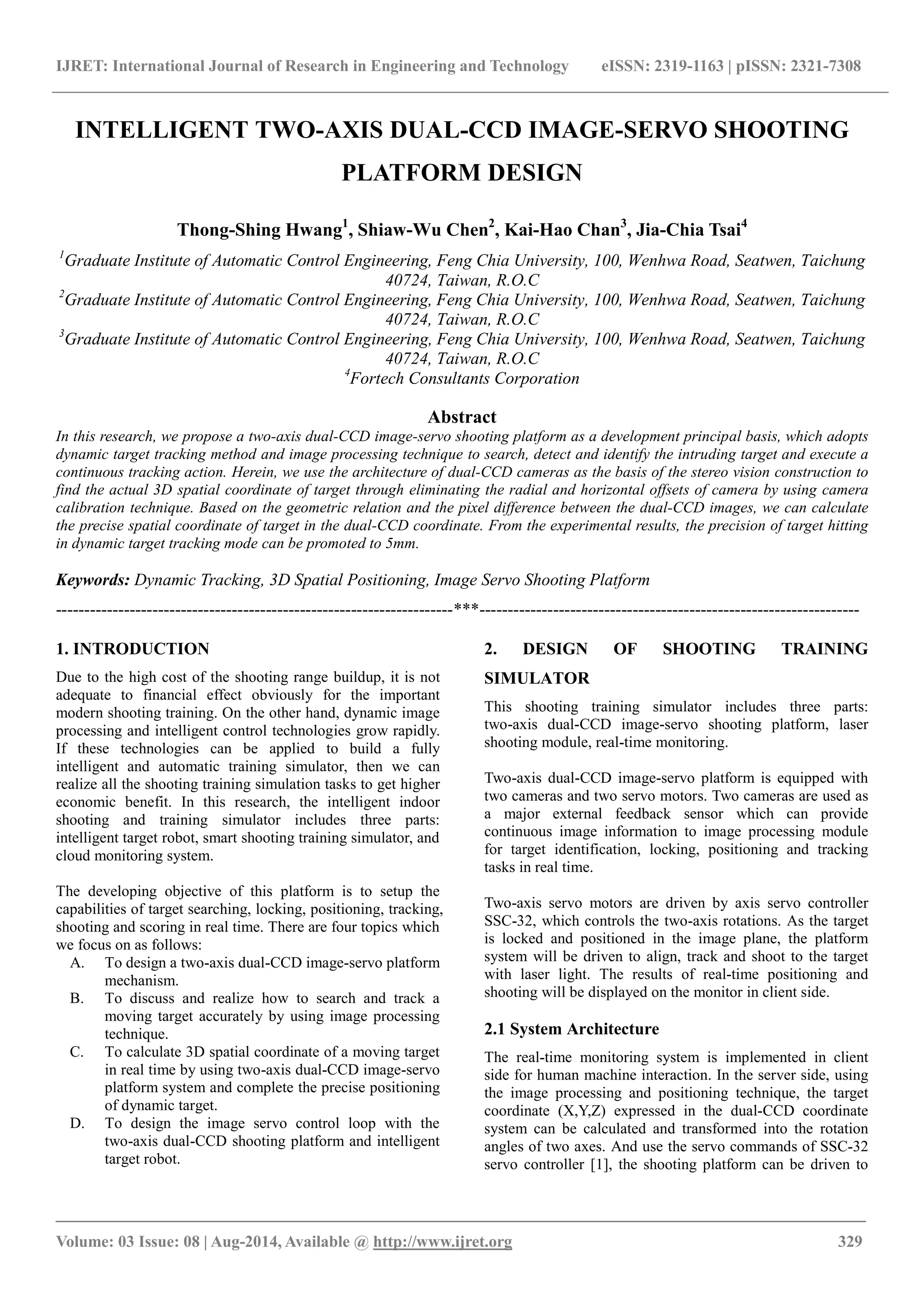 IJRET: International Journal of Research in Engineering and Technology eISSN: 2319-1163 | pISSN: 2321-7308
_______________________________________________________________________________________
Volume: 03 Issue: 08 | Aug-2014, Available @ http://www.ijret.org 329
INTELLIGENT TWO-AXIS DUAL-CCD IMAGE-SERVO SHOOTING
PLATFORM DESIGN
Thong-Shing Hwang1
, Shiaw-Wu Chen2
, Kai-Hao Chan3
, Jia-Chia Tsai4
1
Graduate Institute of Automatic Control Engineering, Feng Chia University, 100, Wenhwa Road, Seatwen, Taichung
40724, Taiwan, R.O.C
2
Graduate Institute of Automatic Control Engineering, Feng Chia University, 100, Wenhwa Road, Seatwen, Taichung
40724, Taiwan, R.O.C
3
Graduate Institute of Automatic Control Engineering, Feng Chia University, 100, Wenhwa Road, Seatwen, Taichung
40724, Taiwan, R.O.C
4
Fortech Consultants Corporation
Abstract
In this research, we propose a two-axis dual-CCD image-servo shooting platform as a development principal basis, which adopts
dynamic target tracking method and image processing technique to search, detect and identify the intruding target and execute a
continuous tracking action. Herein, we use the architecture of dual-CCD cameras as the basis of the stereo vision construction to
find the actual 3D spatial coordinate of target through eliminating the radial and horizontal offsets of camera by using camera
calibration technique. Based on the geometric relation and the pixel difference between the dual-CCD images, we can calculate
the precise spatial coordinate of target in the dual-CCD coordinate. From the experimental results, the precision of target hitting
in dynamic target tracking mode can be promoted to 5mm.
Keywords: Dynamic Tracking, 3D Spatial Positioning, Image Servo Shooting Platform
----------------------------------------------------------------------***-------------------------------------------------------------------
1. INTRODUCTION
Due to the high cost of the shooting range buildup, it is not
adequate to financial effect obviously for the important
modern shooting training. On the other hand, dynamic image
processing and intelligent control technologies grow rapidly.
If these technologies can be applied to build a fully
intelligent and automatic training simulator, then we can
realize all the shooting training simulation tasks to get higher
economic benefit. In this research, the intelligent indoor
shooting and training simulator includes three parts:
intelligent target robot, smart shooting training simulator, and
cloud monitoring system.
The developing objective of this platform is to setup the
capabilities of target searching, locking, positioning, tracking,
shooting and scoring in real time. There are four topics which
we focus on as follows:
A. To design a two-axis dual-CCD image-servo platform
mechanism.
B. To discuss and realize how to search and track a
moving target accurately by using image processing
technique.
C. To calculate 3D spatial coordinate of a moving target
in real time by using two-axis dual-CCD image-servo
platform system and complete the precise positioning
of dynamic target.
D. To design the image servo control loop with the
two-axis dual-CCD shooting platform and intelligent
target robot.
2. DESIGN OF SHOOTING TRAINING
SIMULATOR
This shooting training simulator includes three parts:
two-axis dual-CCD image-servo shooting platform, laser
shooting module, real-time monitoring.
Two-axis dual-CCD image-servo platform is equipped with
two cameras and two servo motors. Two cameras are used as
a major external feedback sensor which can provide
continuous image information to image processing module
for target identification, locking, positioning and tracking
tasks in real time.
Two-axis servo motors are driven by axis servo controller
SSC-32, which controls the two-axis rotations. As the target
is locked and positioned in the image plane, the platform
system will be driven to align, track and shoot to the target
with laser light. The results of real-time positioning and
shooting will be displayed on the monitor in client side.
2.1 System Architecture
The real-time monitoring system is implemented in client
side for human machine interaction. In the server side, using
the image processing and positioning technique, the target
coordinate (X,Y,Z) expressed in the dual-CCD coordinate
system can be calculated and transformed into the rotation
angles of two axes. And use the servo commands of SSC-32
servo controller [1], the shooting platform can be driven to
 