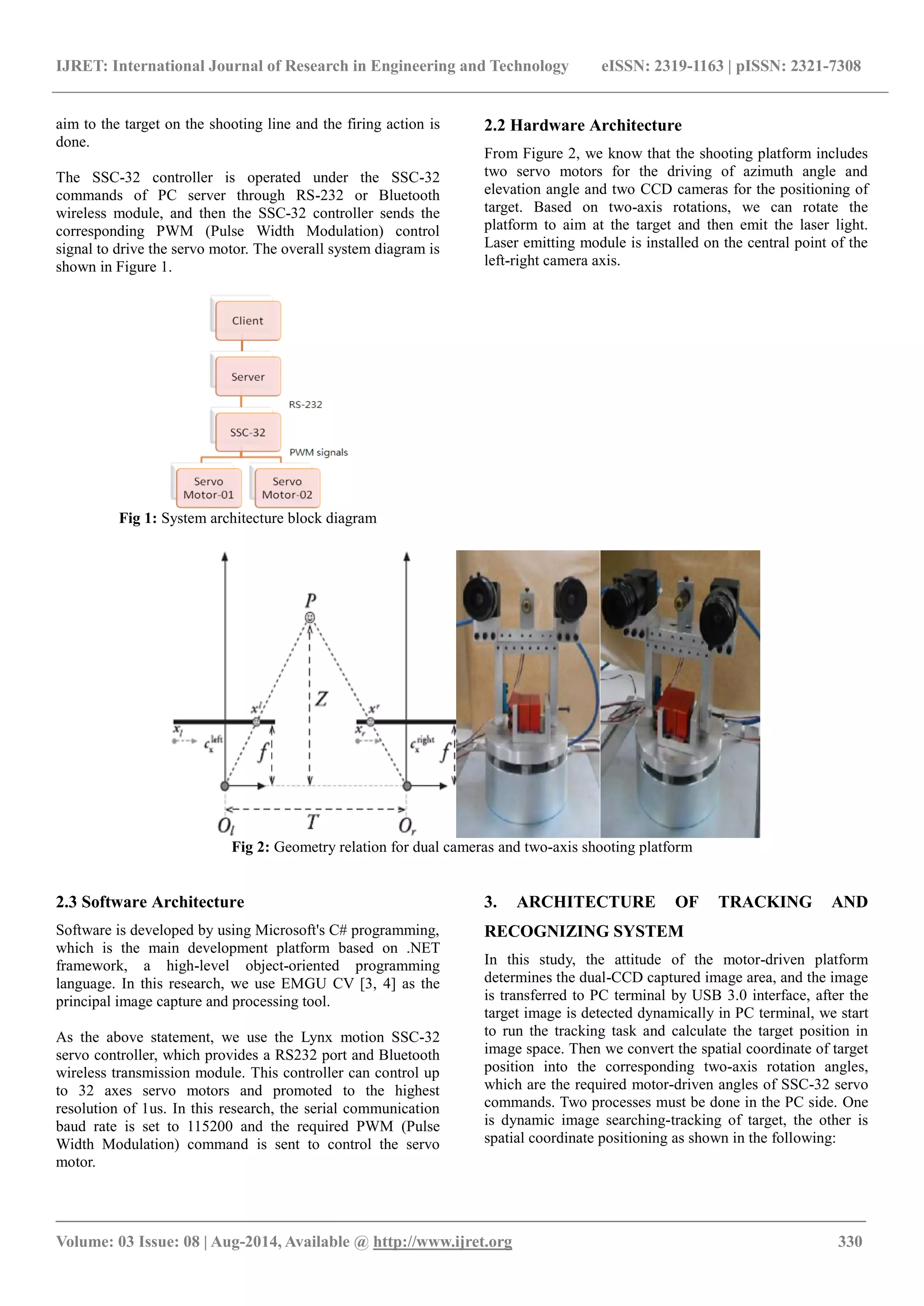 IJRET: International Journal of Research in Engineering and Technology eISSN: 2319-1163 | pISSN: 2321-7308
_______________________________________________________________________________________
Volume: 03 Issue: 08 | Aug-2014, Available @ http://www.ijret.org 330
aim to the target on the shooting line and the firing action is
done.
The SSC-32 controller is operated under the SSC-32
commands of PC server through RS-232 or Bluetooth
wireless module, and then the SSC-32 controller sends the
corresponding PWM (Pulse Width Modulation) control
signal to drive the servo motor. The overall system diagram is
shown in Figure 1.
Fig 1: System architecture block diagram
2.2 Hardware Architecture
From Figure 2, we know that the shooting platform includes
two servo motors for the driving of azimuth angle and
elevation angle and two CCD cameras for the positioning of
target. Based on two-axis rotations, we can rotate the
platform to aim at the target and then emit the laser light.
Laser emitting module is installed on the central point of the
left-right camera axis.
Fig 2: Geometry relation for dual cameras and two-axis shooting platform
2.3 Software Architecture
Software is developed by using Microsoft's C# programming,
which is the main development platform based on .NET
framework, a high-level object-oriented programming
language. In this research, we use EMGU CV [3, 4] as the
principal image capture and processing tool.
As the above statement, we use the Lynx motion SSC-32
servo controller, which provides a RS232 port and Bluetooth
wireless transmission module. This controller can control up
to 32 axes servo motors and promoted to the highest
resolution of 1us. In this research, the serial communication
baud rate is set to 115200 and the required PWM (Pulse
Width Modulation) command is sent to control the servo
motor.
3. ARCHITECTURE OF TRACKING AND
RECOGNIZING SYSTEM
In this study, the attitude of the motor-driven platform
determines the dual-CCD captured image area, and the image
is transferred to PC terminal by USB 3.0 interface, after the
target image is detected dynamically in PC terminal, we start
to run the tracking task and calculate the target position in
image space. Then we convert the spatial coordinate of target
position into the corresponding two-axis rotation angles,
which are the required motor-driven angles of SSC-32 servo
commands. Two processes must be done in the PC side. One
is dynamic image searching-tracking of target, the other is
spatial coordinate positioning as shown in the following:
 