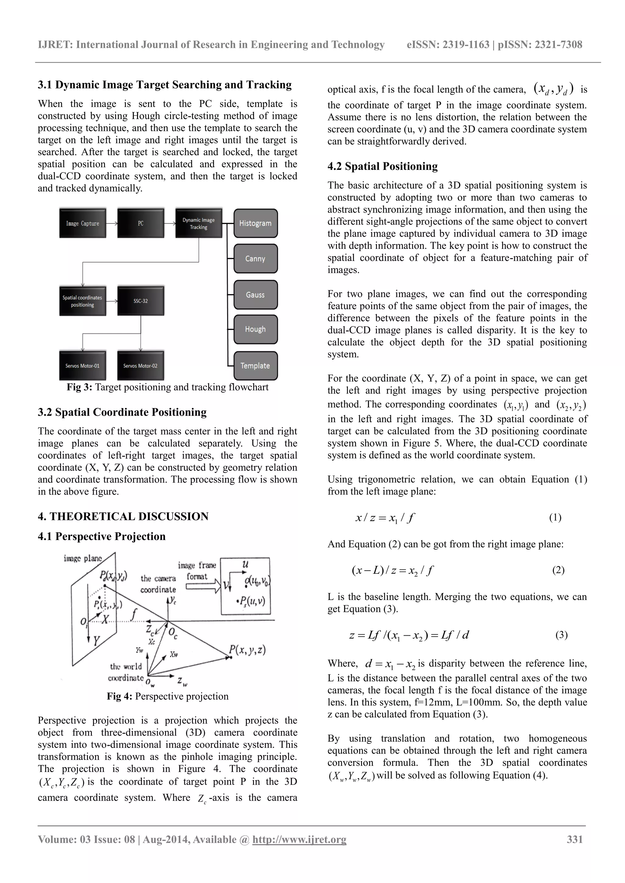 IJRET: International Journal of Research in Engineering and Technology eISSN: 2319-1163 | pISSN: 2321-7308
_______________________________________________________________________________________
Volume: 03 Issue: 08 | Aug-2014, Available @ http://www.ijret.org 331
3.1 Dynamic Image Target Searching and Tracking
When the image is sent to the PC side, template is
constructed by using Hough circle-testing method of image
processing technique, and then use the template to search the
target on the left image and right images until the target is
searched. After the target is searched and locked, the target
spatial position can be calculated and expressed in the
dual-CCD coordinate system, and then the target is locked
and tracked dynamically.
Fig 3: Target positioning and tracking flowchart
3.2 Spatial Coordinate Positioning
The coordinate of the target mass center in the left and right
image planes can be calculated separately. Using the
coordinates of left-right target images, the target spatial
coordinate (X, Y, Z) can be constructed by geometry relation
and coordinate transformation. The processing flow is shown
in the above figure.
4. THEORETICAL DISCUSSION
4.1 Perspective Projection
Fig 4: Perspective projection
Perspective projection is a projection which projects the
object from three-dimensional (3D) camera coordinate
system into two-dimensional image coordinate system. This
transformation is known as the pinhole imaging principle.
The projection is shown in Figure 4. The coordinate
),,( ccc ZYX is the coordinate of target point P in the 3D
camera coordinate system. Where cZ -axis is the camera
optical axis, f is the focal length of the camera, ),( dd yx is
the coordinate of target P in the image coordinate system.
Assume there is no lens distortion, the relation between the
screen coordinate (u, v) and the 3D camera coordinate system
can be straightforwardly derived.
4.2 Spatial Positioning
The basic architecture of a 3D spatial positioning system is
constructed by adopting two or more than two cameras to
abstract synchronizing image information, and then using the
different sight-angle projections of the same object to convert
the plane image captured by individual camera to 3D image
with depth information. The key point is how to construct the
spatial coordinate of object for a feature-matching pair of
images.
For two plane images, we can find out the corresponding
feature points of the same object from the pair of images, the
difference between the pixels of the feature points in the
dual-CCD image planes is called disparity. It is the key to
calculate the object depth for the 3D spatial positioning
system.
For the coordinate (X, Y, Z) of a point in space, we can get
the left and right images by using perspective projection
method. The corresponding coordinates ),( 11 yx and ),( 22 yx
in the left and right images. The 3D spatial coordinate of
target can be calculated from the 3D positioning coordinate
system shown in Figure 5. Where, the dual-CCD coordinate
system is defined as the world coordinate system.
Using trigonometric relation, we can obtain Equation (1)
from the left image plane:
fxzx // 1 (1)
And Equation (2) can be got from the right image plane:
fxzLx //)( 2 (2)
L is the baseline length. Merging the two equations, we can
get Equation (3).
dLfxxLfz /)/( 21  (3)
Where, 21 xxd  is disparity between the reference line,
L is the distance between the parallel central axes of the two
cameras, the focal length f is the focal distance of the image
lens. In this system, f=12mm, L=100mm. So, the depth value
z can be calculated from Equation (3).
By using translation and rotation, two homogeneous
equations can be obtained through the left and right camera
conversion formula. Then the 3D spatial coordinates
),,( www ZYX will be solved as following Equation (4).
 