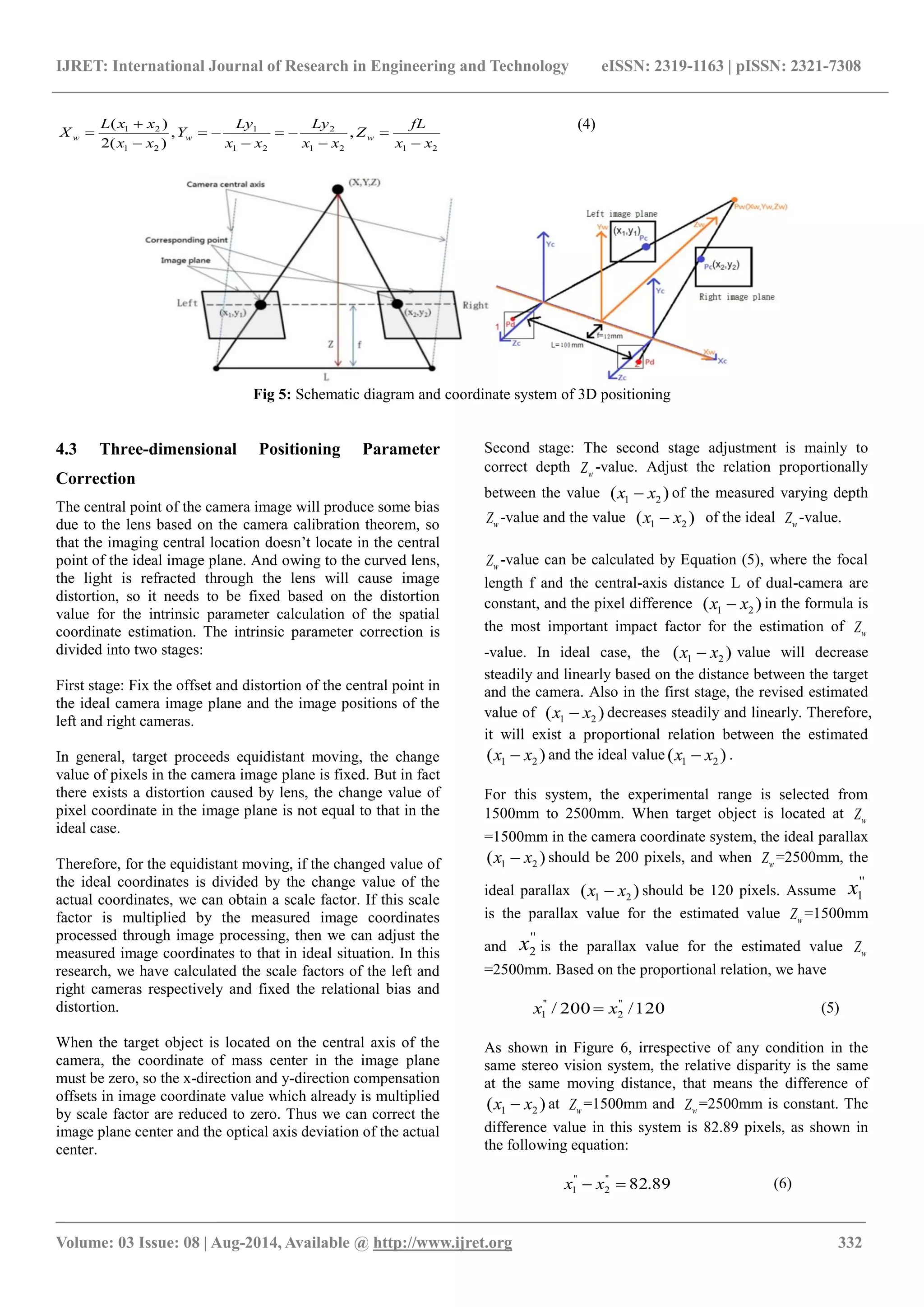 IJRET: International Journal of Research in Engineering and Technology eISSN: 2319-1163 | pISSN: 2321-7308
_______________________________________________________________________________________
Volume: 03 Issue: 08 | Aug-2014, Available @ http://www.ijret.org 332
2121
2
21
1
21
21
,,
)(2
)(
xx
fL
Z
xx
Ly
xx
Ly
Y
xx
xxL
X www









(4)
Fig 5: Schematic diagram and coordinate system of 3D positioning
4.3 Three-dimensional Positioning Parameter
Correction
The central point of the camera image will produce some bias
due to the lens based on the camera calibration theorem, so
that the imaging central location doesn’t locate in the central
point of the ideal image plane. And owing to the curved lens,
the light is refracted through the lens will cause image
distortion, so it needs to be fixed based on the distortion
value for the intrinsic parameter calculation of the spatial
coordinate estimation. The intrinsic parameter correction is
divided into two stages:
First stage: Fix the offset and distortion of the central point in
the ideal camera image plane and the image positions of the
left and right cameras.
In general, target proceeds equidistant moving, the change
value of pixels in the camera image plane is fixed. But in fact
there exists a distortion caused by lens, the change value of
pixel coordinate in the image plane is not equal to that in the
ideal case.
Therefore, for the equidistant moving, if the changed value of
the ideal coordinates is divided by the change value of the
actual coordinates, we can obtain a scale factor. If this scale
factor is multiplied by the measured image coordinates
processed through image processing, then we can adjust the
measured image coordinates to that in ideal situation. In this
research, we have calculated the scale factors of the left and
right cameras respectively and fixed the relational bias and
distortion.
When the target object is located on the central axis of the
camera, the coordinate of mass center in the image plane
must be zero, so the x-direction and y-direction compensation
offsets in image coordinate value which already is multiplied
by scale factor are reduced to zero. Thus we can correct the
image plane center and the optical axis deviation of the actual
center.
Second stage: The second stage adjustment is mainly to
correct depth wZ -value. Adjust the relation proportionally
between the value )( 21 xx  of the measured varying depth
wZ -value and the value )( 21 xx  of the ideal wZ -value.
wZ -value can be calculated by Equation (5), where the focal
length f and the central-axis distance L of dual-camera are
constant, and the pixel difference )( 21 xx  in the formula is
the most important impact factor for the estimation of wZ
-value. In ideal case, the )( 21 xx  value will decrease
steadily and linearly based on the distance between the target
and the camera. Also in the first stage, the revised estimated
value of )( 21 xx  decreases steadily and linearly. Therefore,
it will exist a proportional relation between the estimated
)( 21 xx  and the ideal value )( 21 xx  .
For this system, the experimental range is selected from
1500mm to 2500mm. When target object is located at wZ
=1500mm in the camera coordinate system, the ideal parallax
)( 21 xx  should be 200 pixels, and when wZ =2500mm, the
ideal parallax )( 21 xx  should be 120 pixels. Assume
''
1x
is the parallax value for the estimated value wZ =1500mm
and
''
2x is the parallax value for the estimated value wZ
=2500mm. Based on the proportional relation, we have
120/200/ ''
2
''
1 xx  (5)
As shown in Figure 6, irrespective of any condition in the
same stereo vision system, the relative disparity is the same
at the same moving distance, that means the difference of
)( 21 xx  at wZ =1500mm and wZ =2500mm is constant. The
difference value in this system is 82.89 pixels, as shown in
the following equation:
89.82''
2
''
1  xx (6)
 
