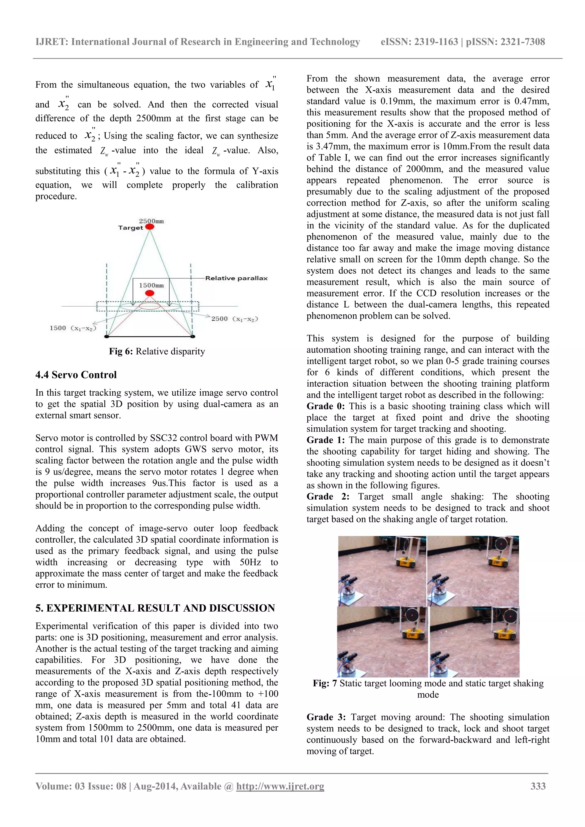 IJRET: International Journal of Research in Engineering and Technology eISSN: 2319-1163 | pISSN: 2321-7308
_______________________________________________________________________________________
Volume: 03 Issue: 08 | Aug-2014, Available @ http://www.ijret.org 333
From the simultaneous equation, the two variables of
''
1x
and
''
2x can be solved. And then the corrected visual
difference of the depth 2500mm at the first stage can be
reduced to
''
2x ; Using the scaling factor, we can synthesize
the estimated wZ -value into the ideal wZ -value. Also,
substituting this (
''
1x -
''
2x ) value to the formula of Y-axis
equation, we will complete properly the calibration
procedure.
Fig 6: Relative disparity
4.4 Servo Control
In this target tracking system, we utilize image servo control
to get the spatial 3D position by using dual-camera as an
external smart sensor.
Servo motor is controlled by SSC32 control board with PWM
control signal. This system adopts GWS servo motor, its
scaling factor between the rotation angle and the pulse width
is 9 us/degree, means the servo motor rotates 1 degree when
the pulse width increases 9us.This factor is used as a
proportional controller parameter adjustment scale, the output
should be in proportion to the corresponding pulse width.
Adding the concept of image-servo outer loop feedback
controller, the calculated 3D spatial coordinate information is
used as the primary feedback signal, and using the pulse
width increasing or decreasing type with 50Hz to
approximate the mass center of target and make the feedback
error to minimum.
5. EXPERIMENTAL RESULT AND DISCUSSION
Experimental verification of this paper is divided into two
parts: one is 3D positioning, measurement and error analysis.
Another is the actual testing of the target tracking and aiming
capabilities. For 3D positioning, we have done the
measurements of the X-axis and Z-axis depth respectively
according to the proposed 3D spatial positioning method, the
range of X-axis measurement is from the-100mm to +100
mm, one data is measured per 5mm and total 41 data are
obtained; Z-axis depth is measured in the world coordinate
system from 1500mm to 2500mm, one data is measured per
10mm and total 101 data are obtained.
From the shown measurement data, the average error
between the X-axis measurement data and the desired
standard value is 0.19mm, the maximum error is 0.47mm,
this measurement results show that the proposed method of
positioning for the X-axis is accurate and the error is less
than 5mm. And the average error of Z-axis measurement data
is 3.47mm, the maximum error is 10mm.From the result data
of Table I, we can find out the error increases significantly
behind the distance of 2000mm, and the measured value
appears repeated phenomenon. The error source is
presumably due to the scaling adjustment of the proposed
correction method for Z-axis, so after the uniform scaling
adjustment at some distance, the measured data is not just fall
in the vicinity of the standard value. As for the duplicated
phenomenon of the measured value, mainly due to the
distance too far away and make the image moving distance
relative small on screen for the 10mm depth change. So the
system does not detect its changes and leads to the same
measurement result, which is also the main source of
measurement error. If the CCD resolution increases or the
distance L between the dual-camera lengths, this repeated
phenomenon problem can be solved.
This system is designed for the purpose of building
automation shooting training range, and can interact with the
intelligent target robot, so we plan 0-5 grade training courses
for 6 kinds of different conditions, which present the
interaction situation between the shooting training platform
and the intelligent target robot as described in the following:
Grade 0: This is a basic shooting training class which will
place the target at fixed point and drive the shooting
simulation system for target tracking and shooting.
Grade 1: The main purpose of this grade is to demonstrate
the shooting capability for target hiding and showing. The
shooting simulation system needs to be designed as it doesn’t
take any tracking and shooting action until the target appears
as shown in the following figures.
Grade 2: Target small angle shaking: The shooting
simulation system needs to be designed to track and shoot
target based on the shaking angle of target rotation.
Fig: 7 Static target looming mode and static target shaking
mode
Grade 3: Target moving around: The shooting simulation
system needs to be designed to track, lock and shoot target
continuously based on the forward-backward and left-right
moving of target.
 
