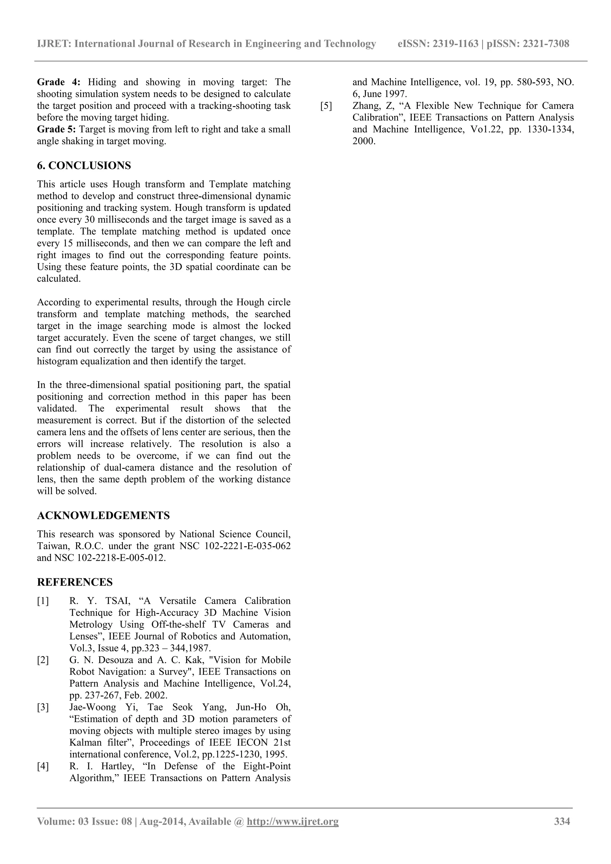 IJRET: International Journal of Research in Engineering and Technology eISSN: 2319-1163 | pISSN: 2321-7308
_______________________________________________________________________________________
Volume: 03 Issue: 08 | Aug-2014, Available @ http://www.ijret.org 334
Grade 4: Hiding and showing in moving target: The
shooting simulation system needs to be designed to calculate
the target position and proceed with a tracking-shooting task
before the moving target hiding.
Grade 5: Target is moving from left to right and take a small
angle shaking in target moving.
6. CONCLUSIONS
This article uses Hough transform and Template matching
method to develop and construct three-dimensional dynamic
positioning and tracking system. Hough transform is updated
once every 30 milliseconds and the target image is saved as a
template. The template matching method is updated once
every 15 milliseconds, and then we can compare the left and
right images to find out the corresponding feature points.
Using these feature points, the 3D spatial coordinate can be
calculated.
According to experimental results, through the Hough circle
transform and template matching methods, the searched
target in the image searching mode is almost the locked
target accurately. Even the scene of target changes, we still
can find out correctly the target by using the assistance of
histogram equalization and then identify the target.
In the three-dimensional spatial positioning part, the spatial
positioning and correction method in this paper has been
validated. The experimental result shows that the
measurement is correct. But if the distortion of the selected
camera lens and the offsets of lens center are serious, then the
errors will increase relatively. The resolution is also a
problem needs to be overcome, if we can find out the
relationship of dual-camera distance and the resolution of
lens, then the same depth problem of the working distance
will be solved.
ACKNOWLEDGEMENTS
This research was sponsored by National Science Council,
Taiwan, R.O.C. under the grant NSC 102-2221-E-035-062
and NSC 102-2218-E-005-012.
REFERENCES
[1] R. Y. TSAI, “A Versatile Camera Calibration
Technique for High-Accuracy 3D Machine Vision
Metrology Using Off-the-shelf TV Cameras and
Lenses”, IEEE Journal of Robotics and Automation,
Vol.3, Issue 4, pp.323 – 344,1987.
[2] G. N. Desouza and A. C. Kak, "Vision for Mobile
Robot Navigation: a Survey", IEEE Transactions on
Pattern Analysis and Machine Intelligence, Vol.24,
pp. 237-267, Feb. 2002.
[3] Jae-Woong Yi, Tae Seok Yang, Jun-Ho Oh,
“Estimation of depth and 3D motion parameters of
moving objects with multiple stereo images by using
Kalman filter”, Proceedings of IEEE IECON 21st
international conference, Vol.2, pp.1225-1230, 1995.
[4] R. I. Hartley, “In Defense of the Eight-Point
Algorithm,” IEEE Transactions on Pattern Analysis
and Machine Intelligence, vol. 19, pp. 580-593, NO.
6, June 1997.
[5] Zhang, Z, “A Flexible New Technique for Camera
Calibration”, IEEE Transactions on Pattern Analysis
and Machine Intelligence, Vo1.22, pp. 1330-1334,
2000.
 
