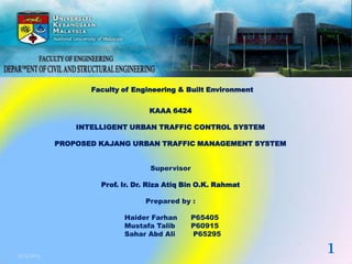 Faculty of Engineering & Built Environment
KAAA 6424
INTELLIGENT URBAN TRAFFIC CONTROL SYSTEM
PROPOSED KAJANG URBAN TRAFFIC MANAGEMENT SYSTEM
Supervisor
Prof. Ir. Dr. Riza Atiq Bin O.K. Rahmat
Prepared by :
Haider Farhan P65405
Mustafa Talib P60915
Sahar Abd Ali P65295
31/5/2013
1
 