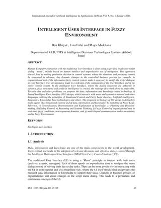 International Journal of Artificial Intelligence & Applications (IJAIA), Vol. 5, No. 1, January 2014

INTELLIGENT USER INTERFACE IN FUZZY
ENVIRONMENT
Ben Khayut , Lina Fabri and Maya Abukhana
Department of R&D, IDTS at Intelligence Decisions Technologies Systems, Ashdod,
Israel

ABSTRACT
Human-Computer Interaction with the traditional User Interface is done using a specified in advance script
dialog “menu”, mainly based on human intellect and unproductive use of navigation. This approach
doesn’t lead to making qualitative decision in control systems, where the situations and processes cannot
be structured in advance. Any dynamic changes in the controlled business process (as example, in
organizational unit of the information fuzzy control system) make it necessary to modify the script dialogue
in User Interface. This circumstance leads to a redesign of the components of the User Interface and of the
entire control system. In the Intelligent User Interface, where the dialog situations are unknown in
advance, fuzzy structured and artificial intelligence is crucial, the redesign described above is impossible.
To solve this and other problems, we propose the data, information and knowledge based technology of
Smart/ Intelligent User Interface (IUI) design, which interacts with users and systems in natural and other
languages, utilizing the principles of Situational Control and Fuzzy Logic theories, Artificial Intelligence,
Linguistics, Knowledge Base technologies and others. The proposed technology of IUI design is defined by
multi-agents of a) Situational Control and of data, information and knowledge, b) modelling of Fuzzy Logic
Inference, c) Generalization, Representation and Explanation of knowledge, c) Planning and Decisionmaking, d) Dialog Control, e) Reasoning and Systems Thinking, f) Fuzzy Control of organizational unit in
real-time, fuzzy conditions, heterogeneous domains, and g) multi-lingual communication under uncertainty
and in Fuzzy Environment.

KEYWORDS
Intelligent user interface

1. INTRODUCTION
1.1. Analysis
Data, information and knowledge are one of the main components in the world development.
Their correct use leads to the adoption of relevant decisions and effective dialog control through
the Intelligent Multi-agent User Interface (IMAUI) in Fuzzy Control System (FCS).
The traditional User Interface (UI) is using a ‘Menu” principle to interact with their users
(analysts, experts, managers). Each of them spends an unproductive time to navigate the menu
dialog instead of solving their day to day tasks. They can be more productive in interacting with
the UI in more natural and less predefined way, where the UI itself should find and process the
required data, information or knowledge to support their tasks. Changes in business process of
organizational unit entail changes in the script menu dialog. This leads to a permanent and
continuous redesign of the UI.
DOI : 10.5121/ijaia.2014.5105

63

 