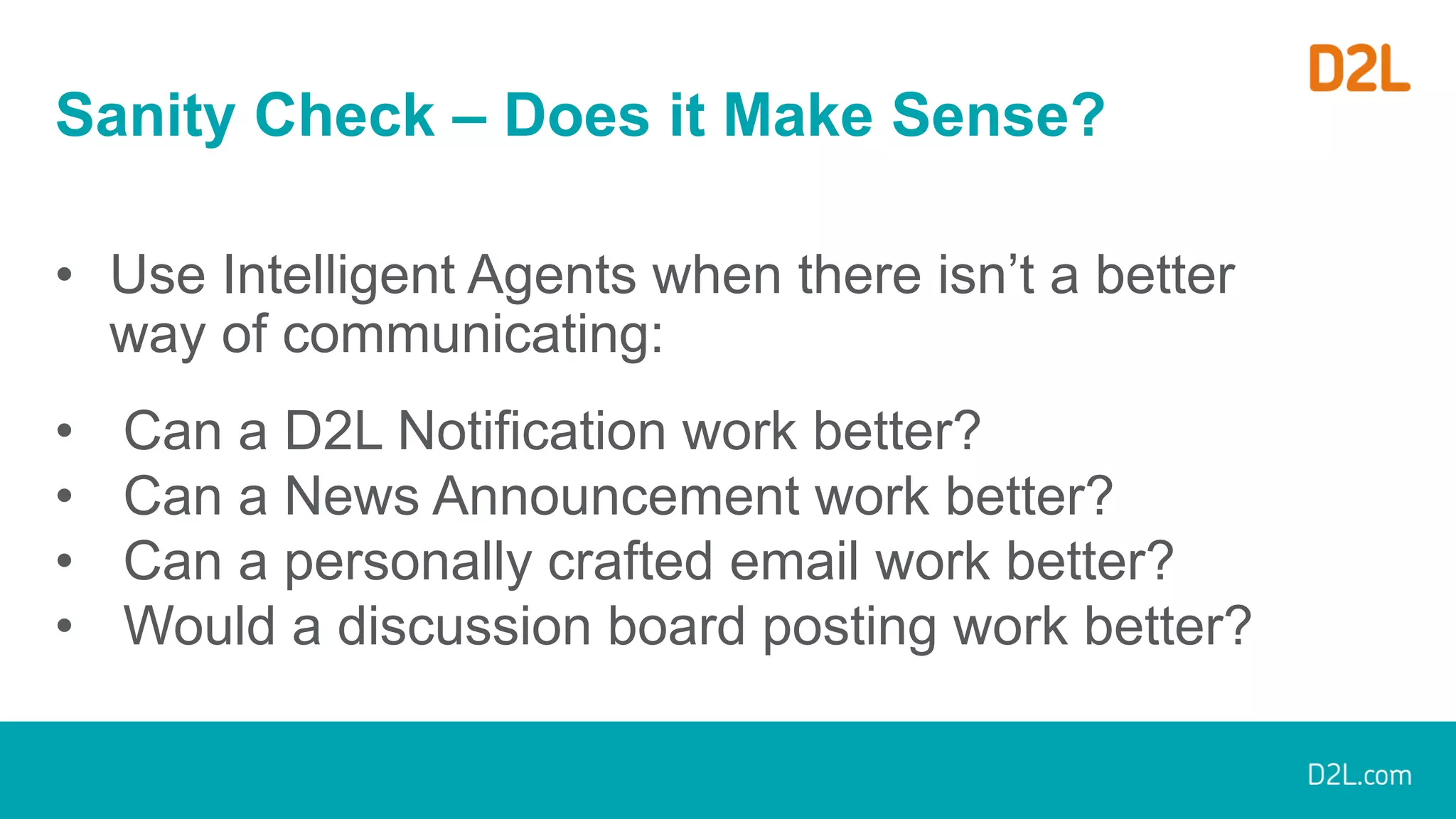 Sanity Check – Does it Make Sense?
• Use Intelligent Agents when there isn’t a better
way of communicating:
• Can a D2L Notification work better?
• Can a News Announcement work better?
• Can a personally crafted email work better?
• Would a discussion board posting work better?
 
