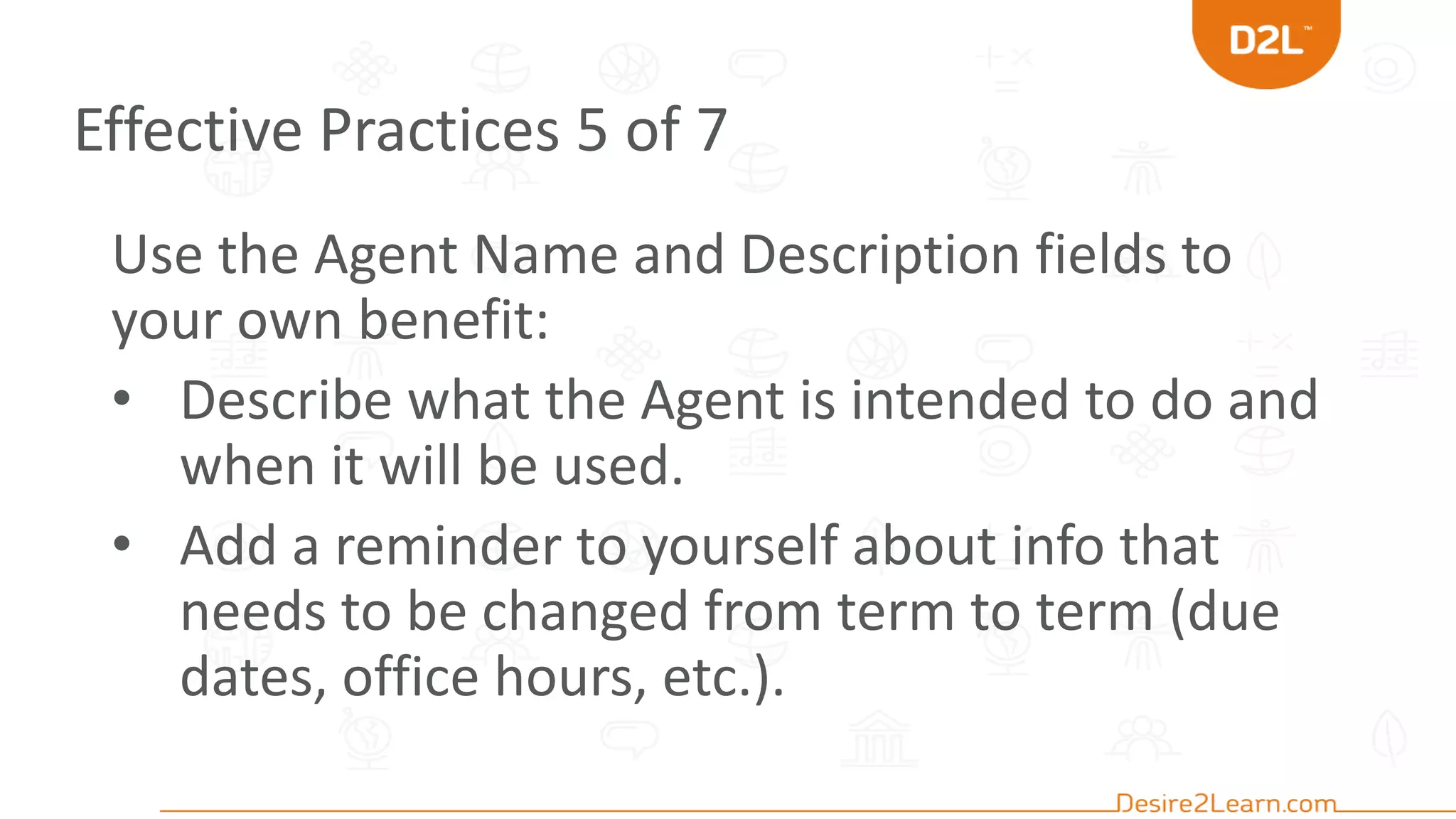 Effective Practices 5 of 7
Use the Agent Name and Description fields to
your own benefit:
• Describe what the Agent is intended to do and
when it will be used.
• Add a reminder to yourself about info that
needs to be changed from term to term (due
dates, office hours, etc.).
 