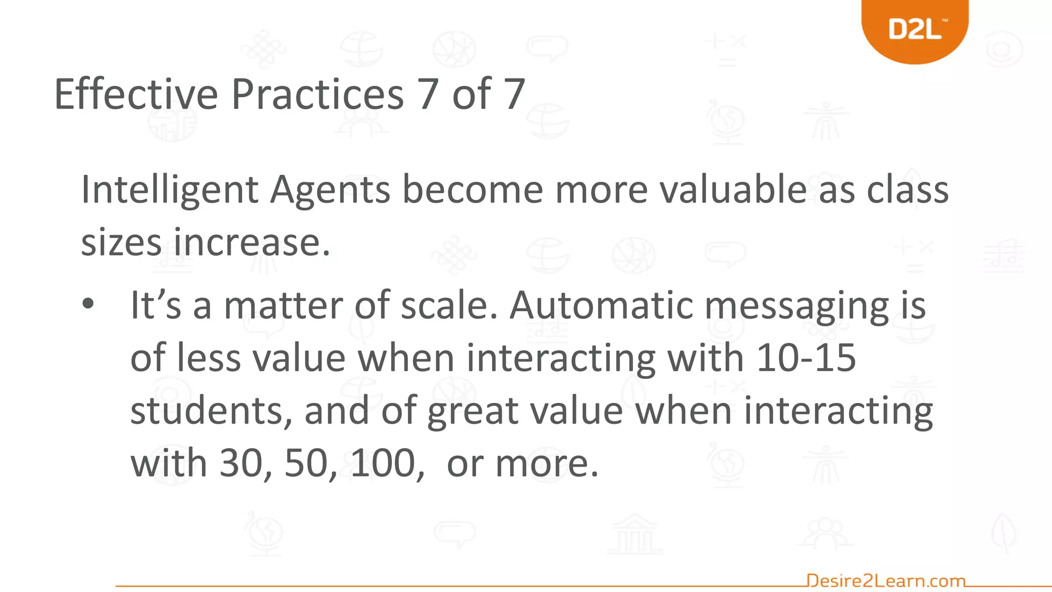 Effective Practices 7 of 7
Intelligent Agents become more valuable as class
sizes increase.
• It’s a matter of scale. Automatic messaging is
of less value when interacting with 10-15
students, and of great value when interacting
with 30, 50, 100, or more.
 