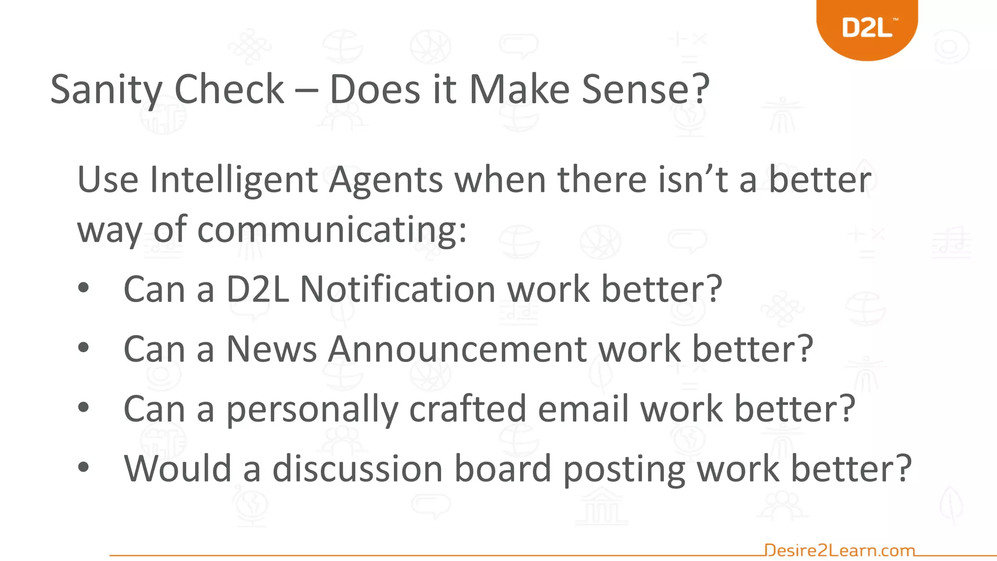 Sanity Check – Does it Make Sense?
Use Intelligent Agents when there isn’t a better
way of communicating:
• Can a D2L Notification work better?
• Can a News Announcement work better?
• Can a personally crafted email work better?
• Would a discussion board posting work better?
 