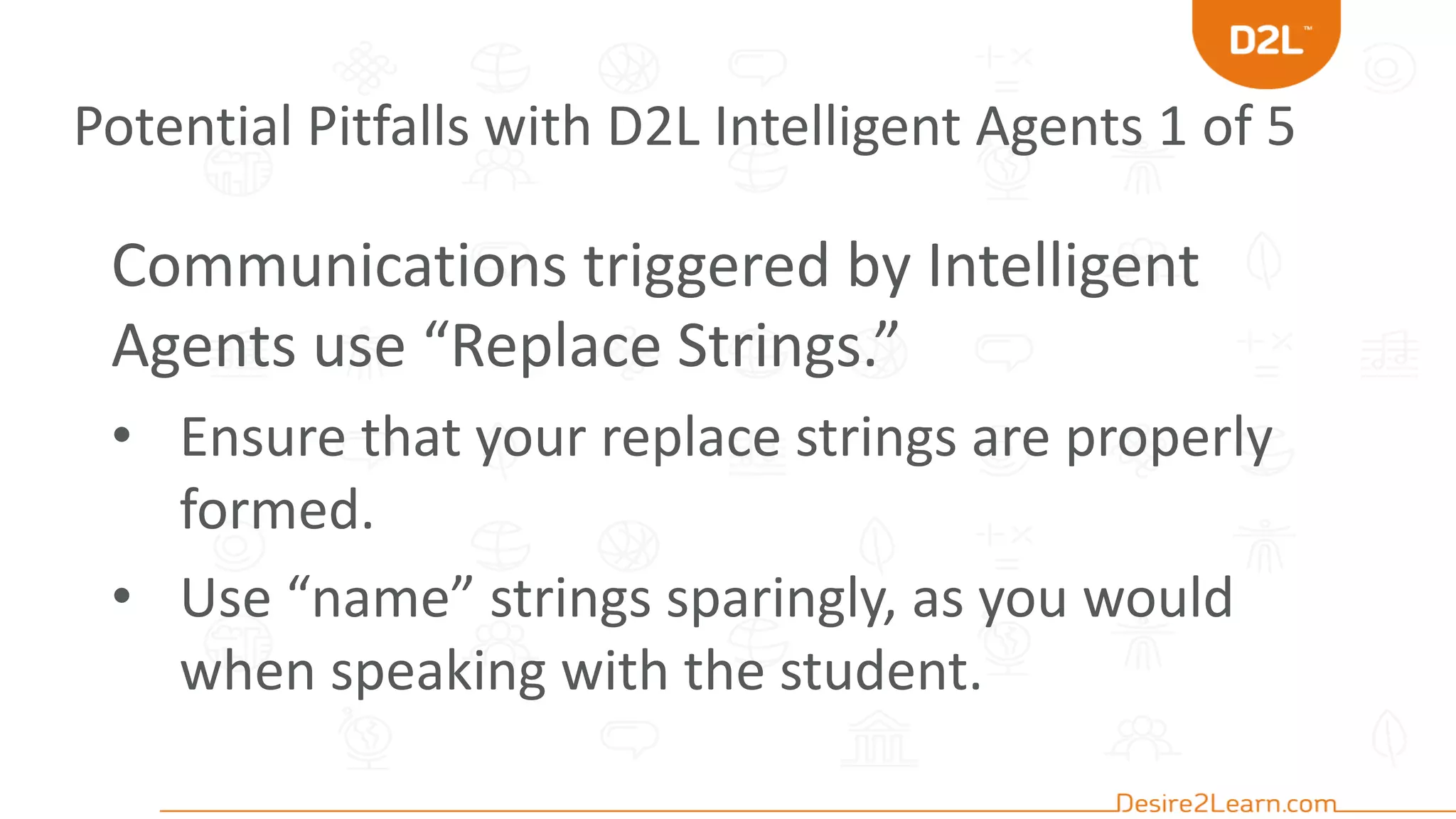 Potential Pitfalls with D2L Intelligent Agents 1 of 5
Communications triggered by Intelligent
Agents use “Replace Strings.”
• Ensure that your replace strings are properly
formed.
• Use “name” strings sparingly, as you would
when speaking with the student.
 
