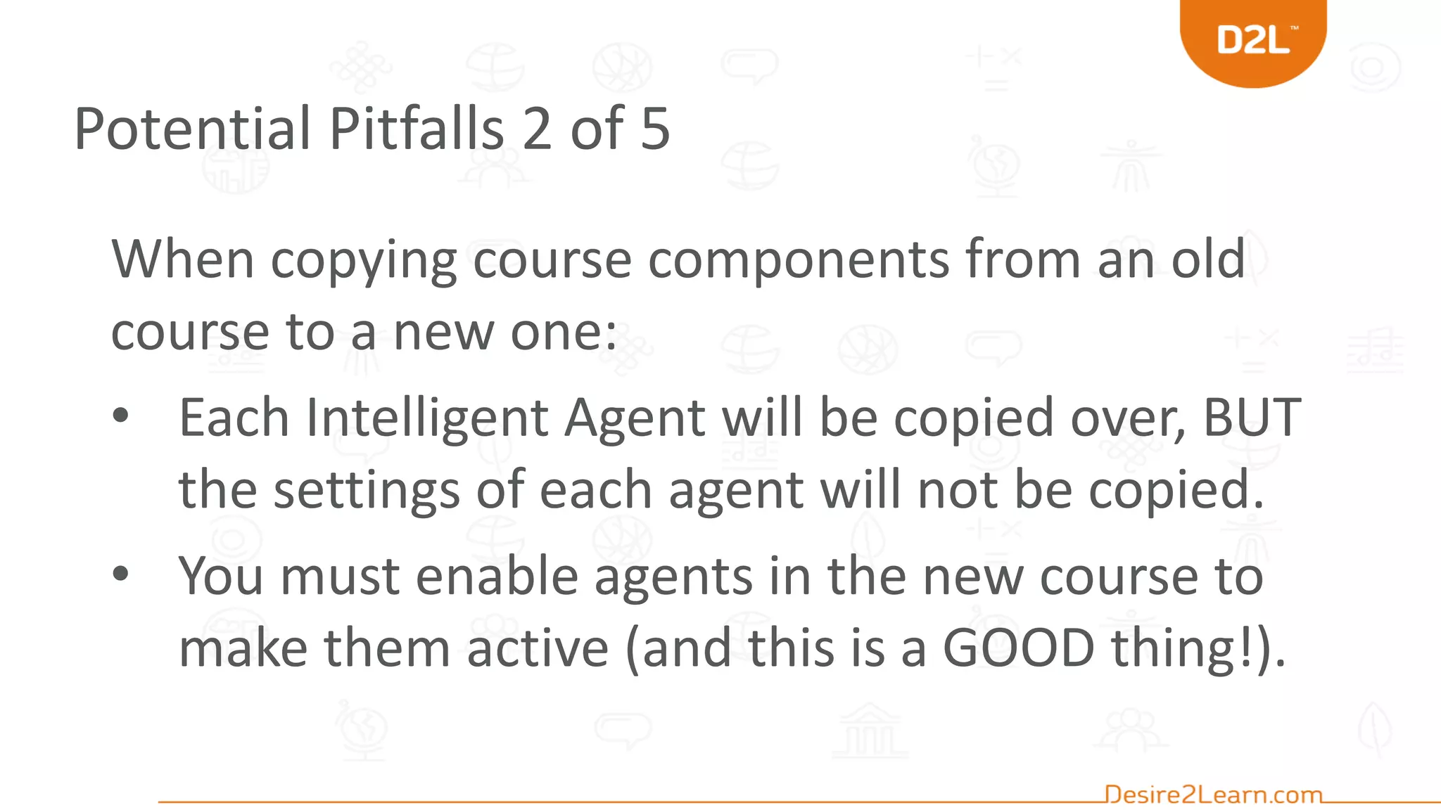Potential Pitfalls 2 of 5
When copying course components from an old
course to a new one:
• Each Intelligent Agent will be copied over, BUT
the settings of each agent will not be copied.
• You must enable agents in the new course to
make them active (and this is a GOOD thing!).
 