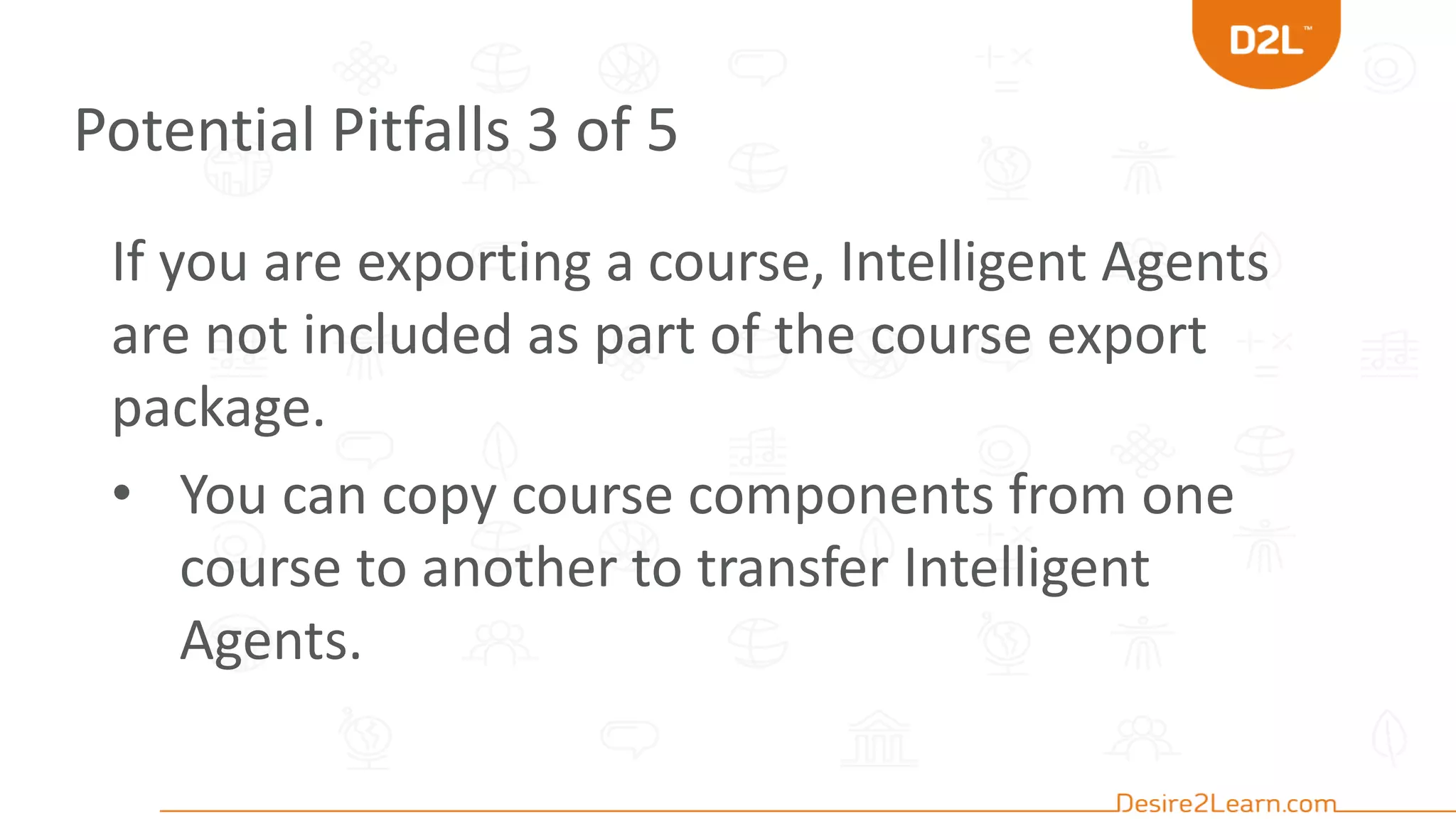 Potential Pitfalls 3 of 5
If you are exporting a course, Intelligent Agents
are not included as part of the course export
package.
• You can copy course components from one
course to another to transfer Intelligent
Agents.
 