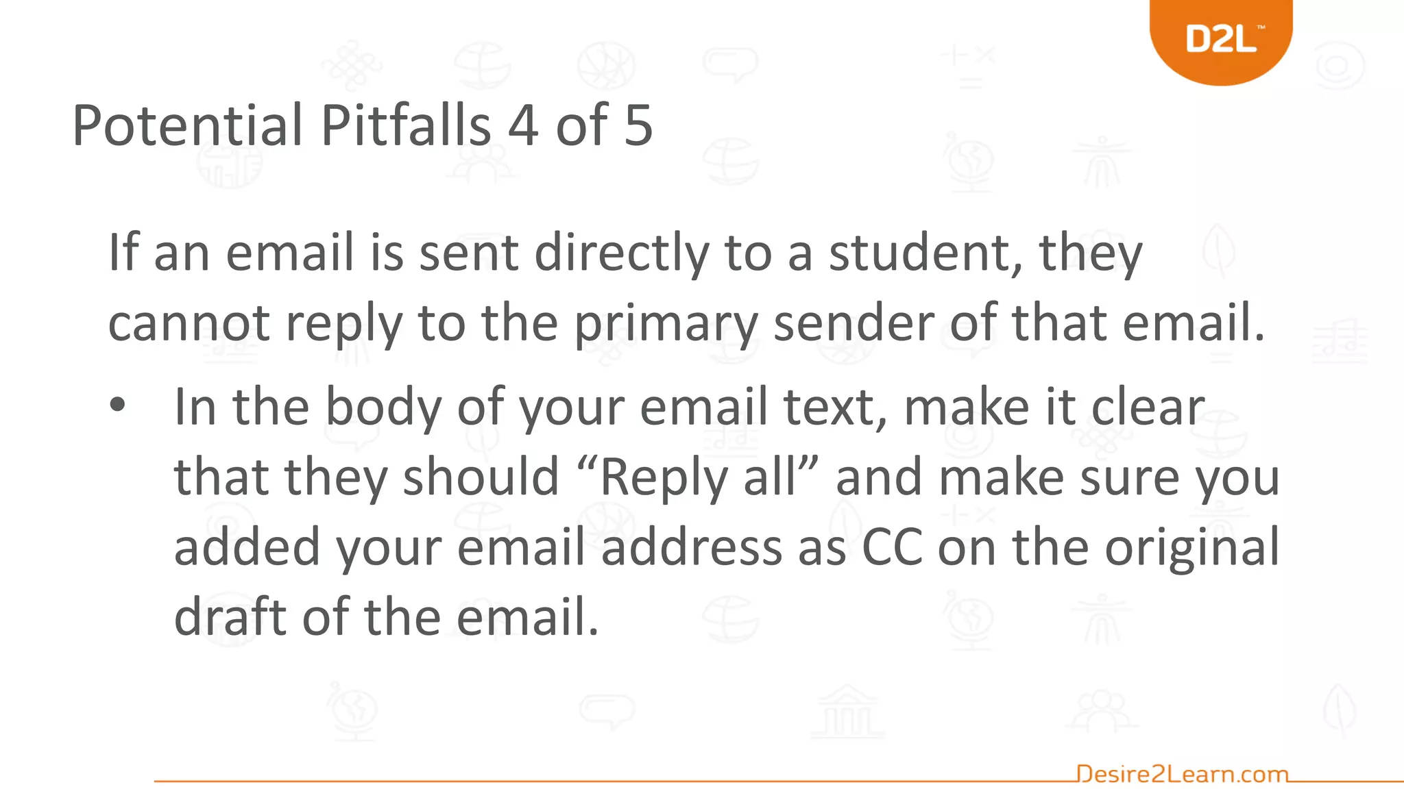 Potential Pitfalls 4 of 5
If an email is sent directly to a student, they
cannot reply to the primary sender of that email.
• In the body of your email text, make it clear
that they should “Reply all” and make sure you
added your email address as CC on the original
draft of the email.
 