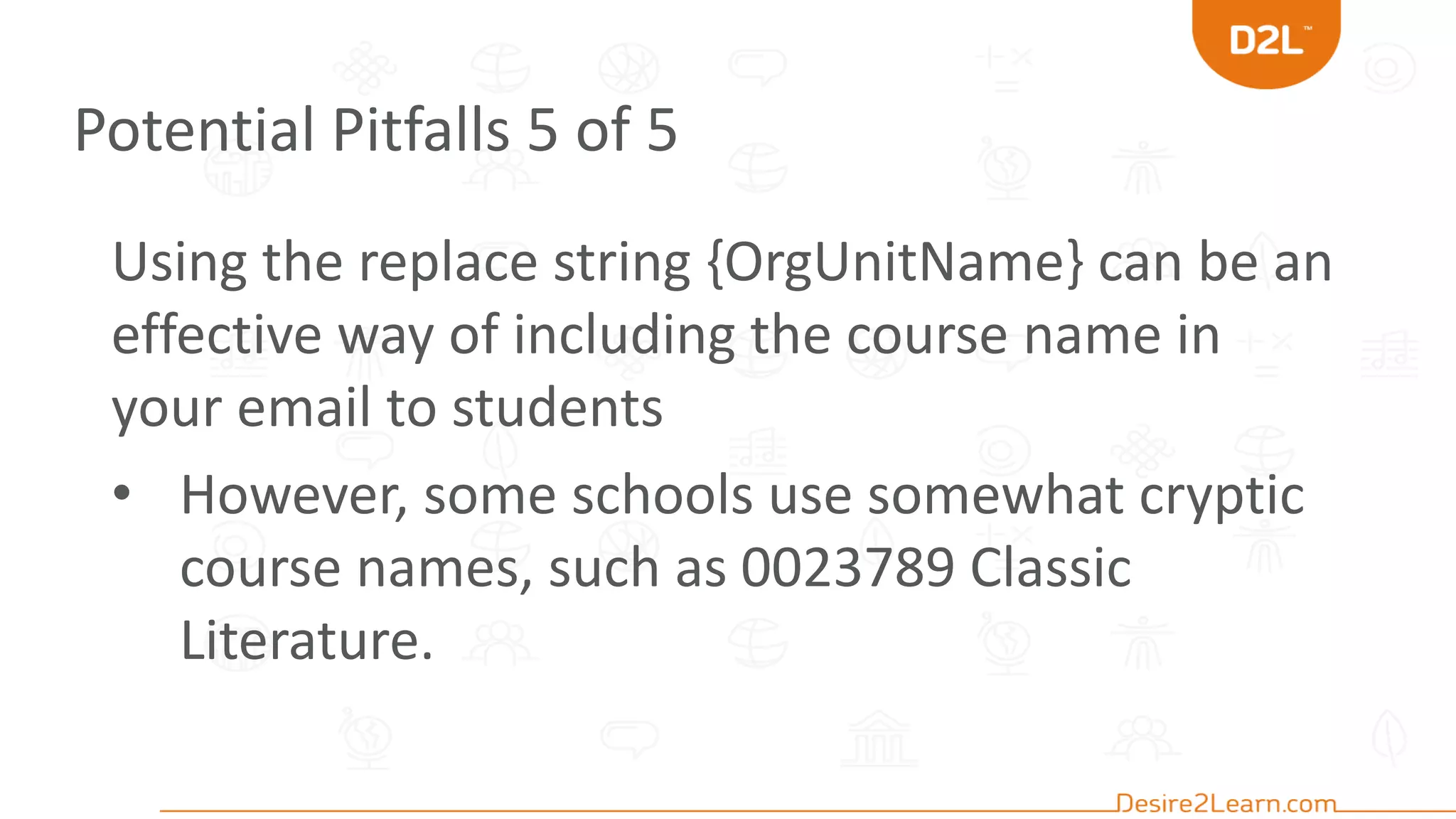 Potential Pitfalls 5 of 5
Using the replace string {OrgUnitName} can be an
effective way of including the course name in
your email to students
• However, some schools use somewhat cryptic
course names, such as 0023789 Classic
Literature.
 
