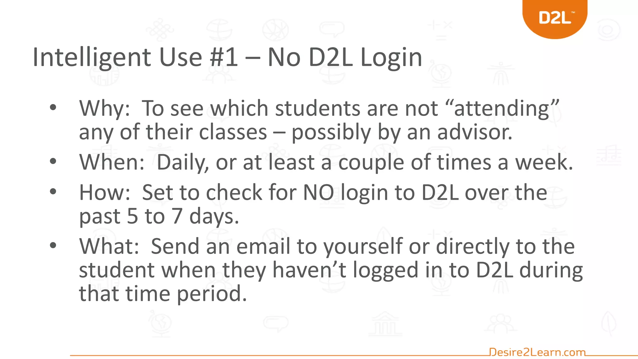 Intelligent Use #1 – No D2L Login
• Why: To see which students are not “attending”
any of their classes – possibly by an advisor.
• When: Daily, or at least a couple of times a week.
• How: Set to check for NO login to D2L over the
past 5 to 7 days.
• What: Send an email to yourself or directly to the
student when they haven’t logged in to D2L during
that time period.
 