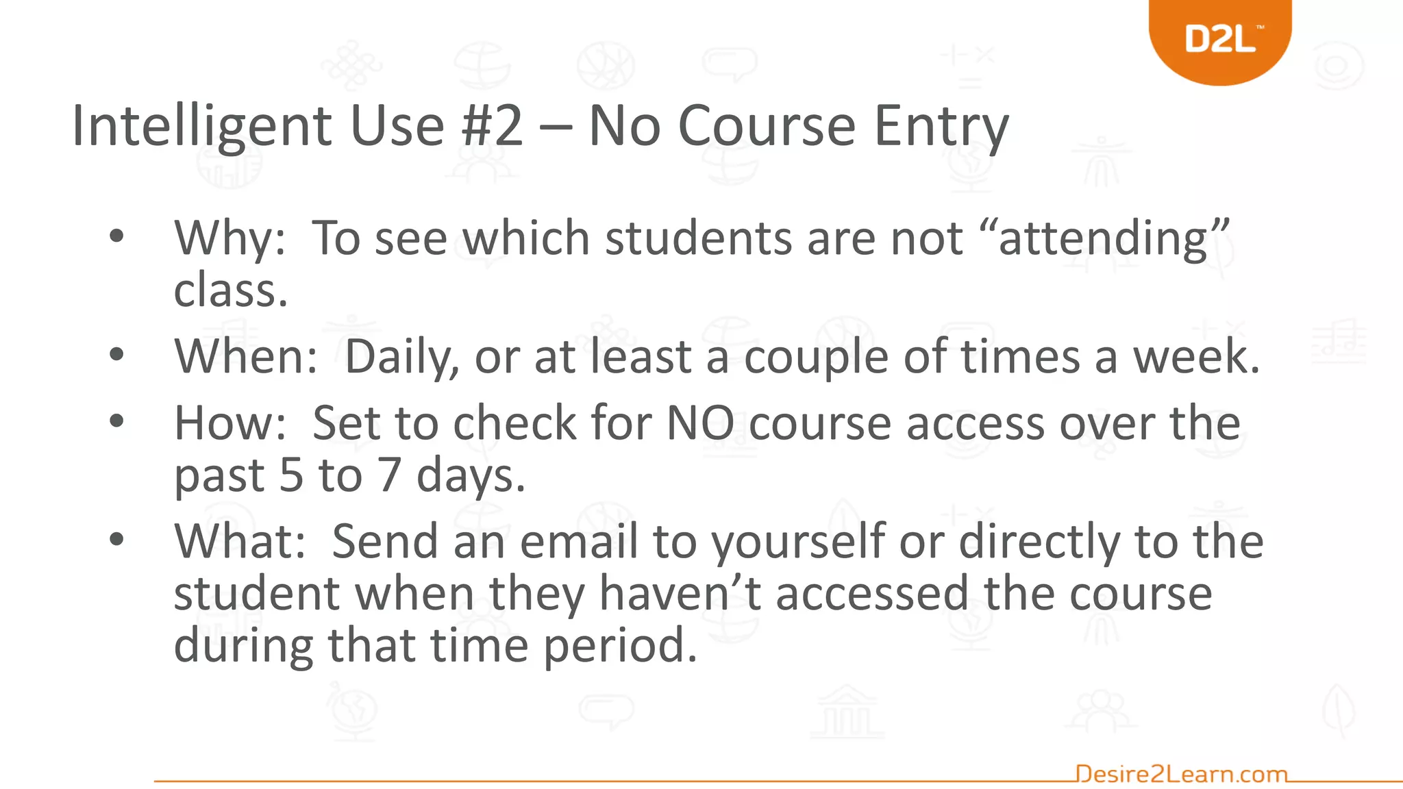 Intelligent Use #2 – No Course Entry
• Why: To see which students are not “attending”
class.
• When: Daily, or at least a couple of times a week.
• How: Set to check for NO course access over the
past 5 to 7 days.
• What: Send an email to yourself or directly to the
student when they haven’t accessed the course
during that time period.
 