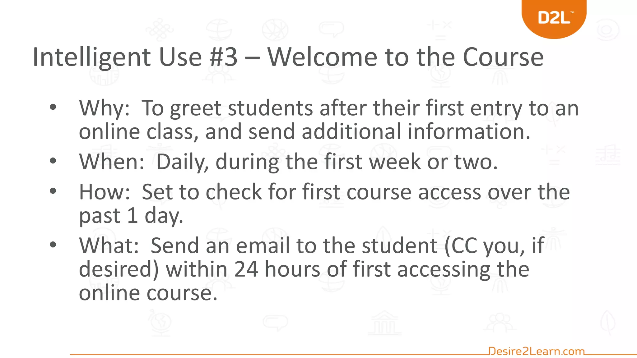Intelligent Use #3 – Welcome to the Course
• Why: To greet students after their first entry to an
online class, and send additional information.
• When: Daily, during the first week or two.
• How: Set to check for first course access over the
past 1 day.
• What: Send an email to the student (CC you, if
desired) within 24 hours of first accessing the
online course.
 